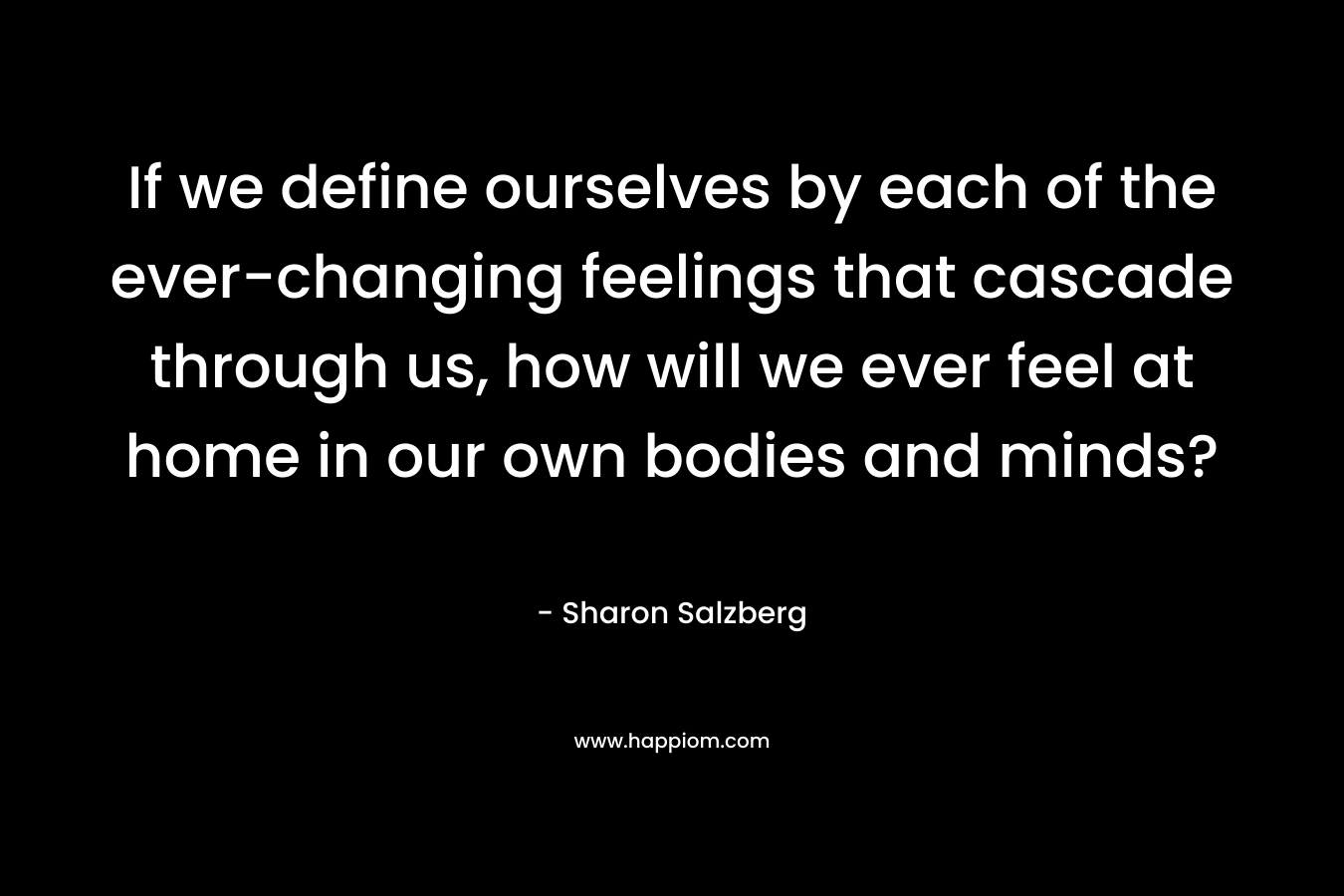 If we define ourselves by each of the ever-changing feelings that cascade through us, how will we ever feel at home in our own bodies and minds?