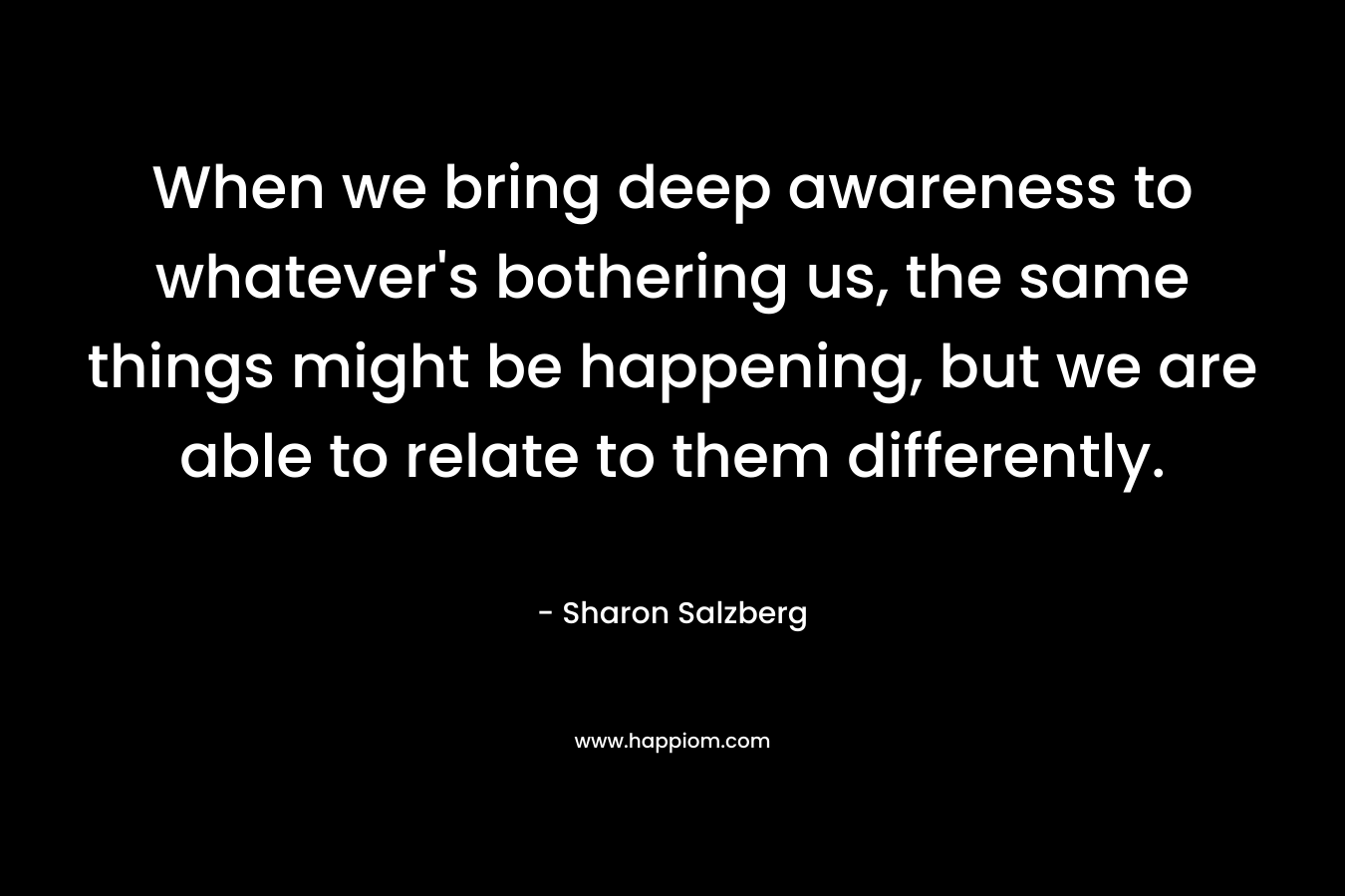 When we bring deep awareness to whatever's bothering us, the same things might be happening, but we are able to relate to them differently.