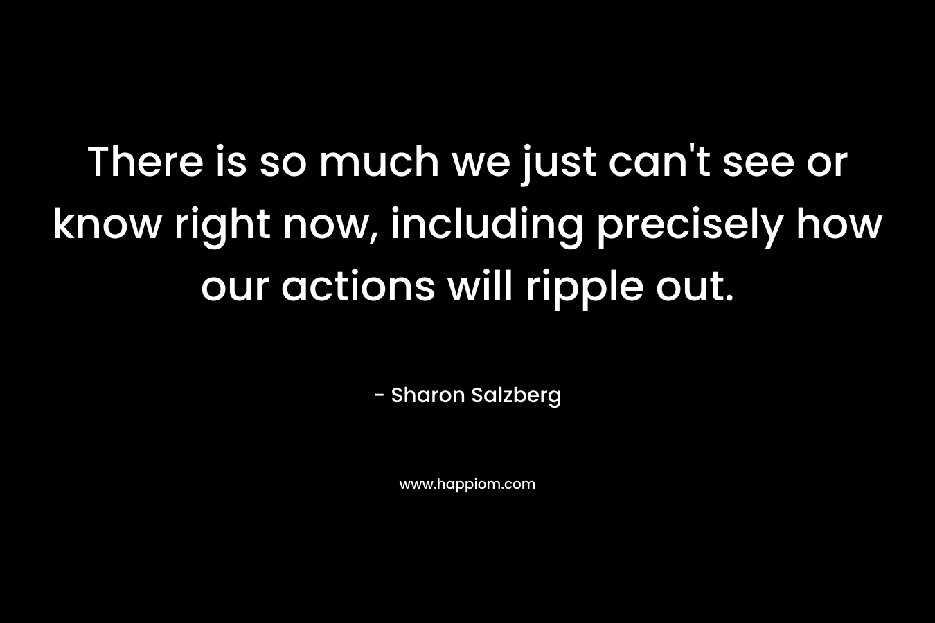 There is so much we just can't see or know right now, including precisely how our actions will ripple out.