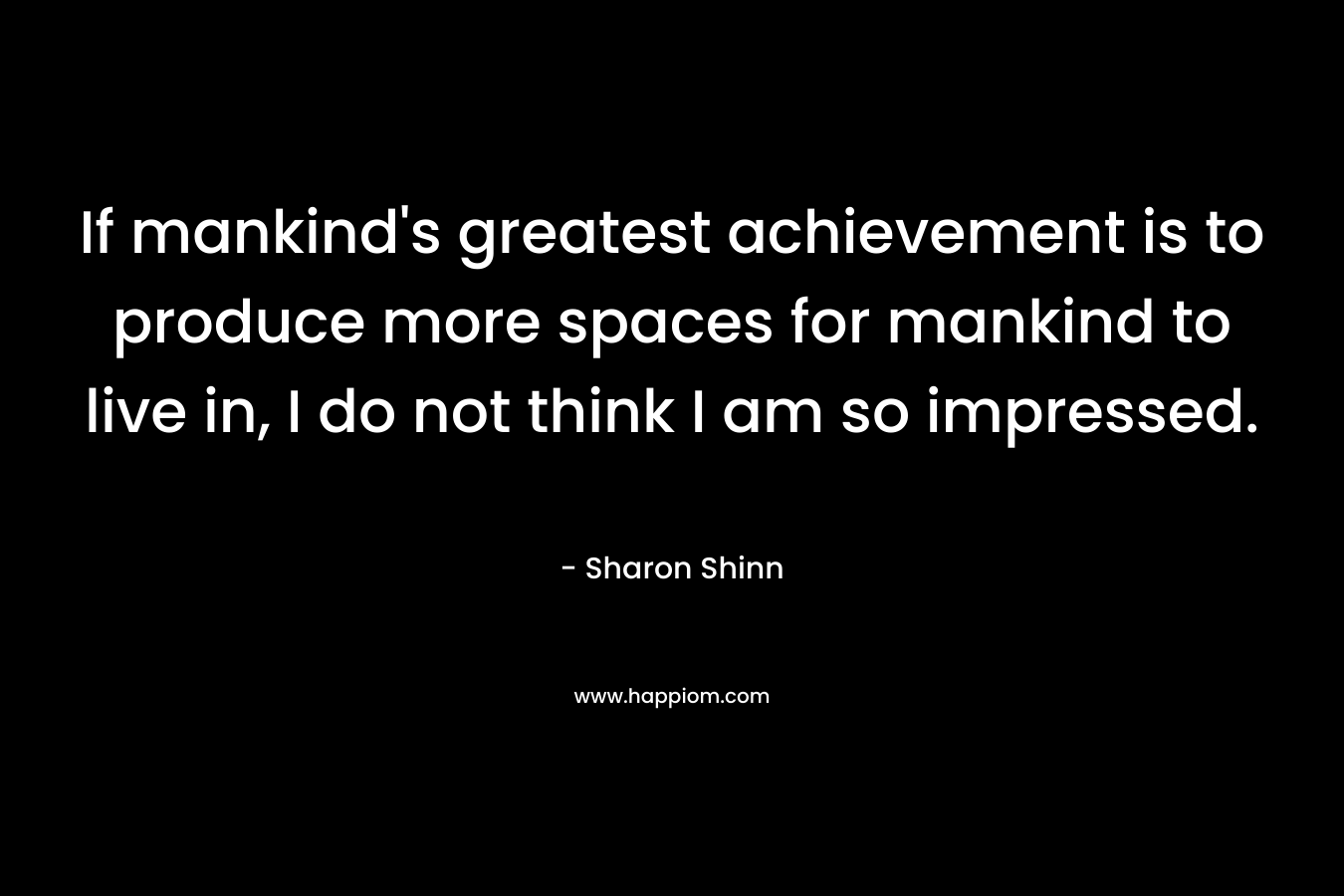 If mankind’s greatest achievement is to produce more spaces for mankind to live in, I do not think I am so impressed. – Sharon Shinn