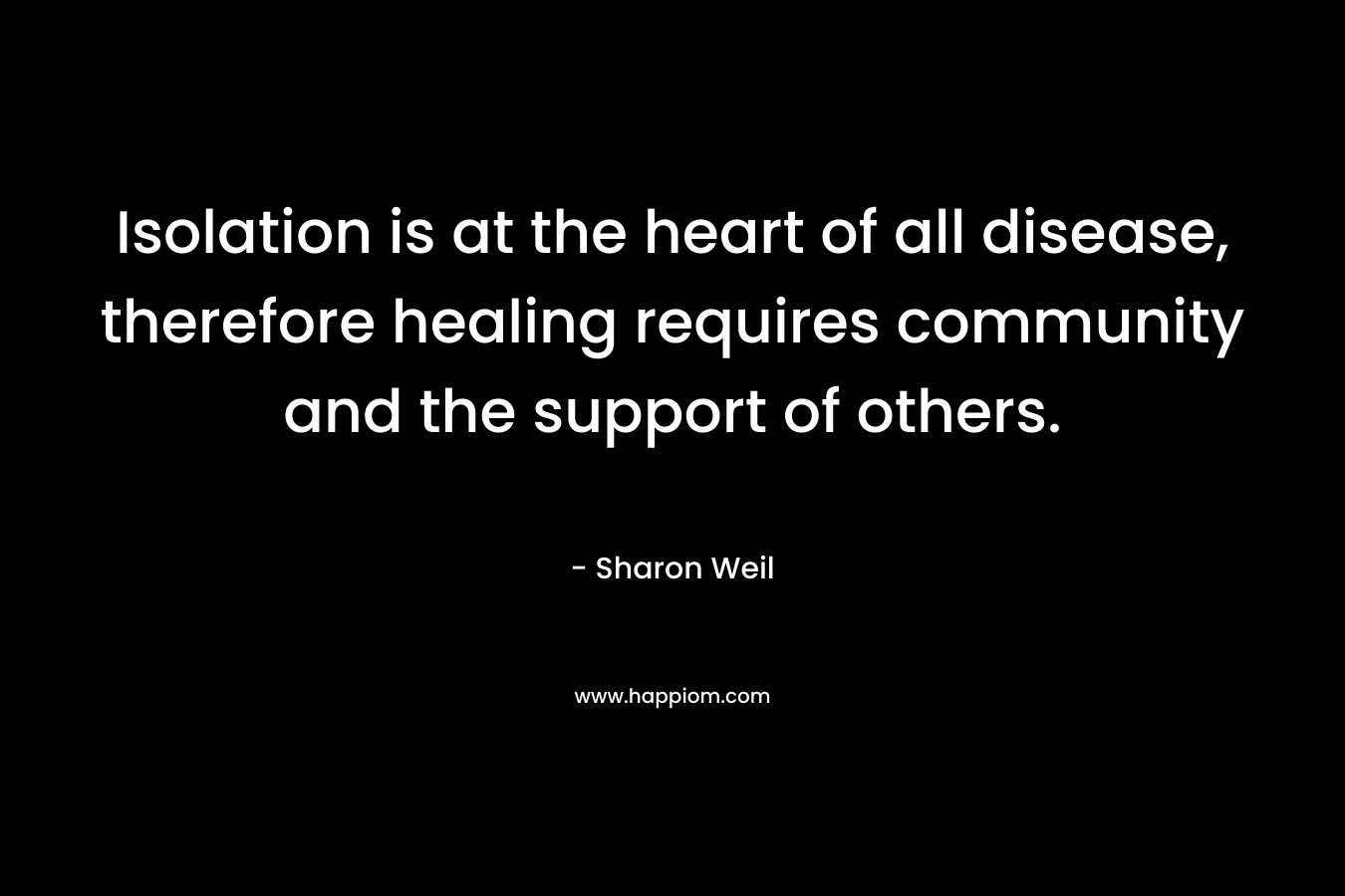 Isolation is at the heart of all disease, therefore healing requires community and the support of others. – Sharon Weil