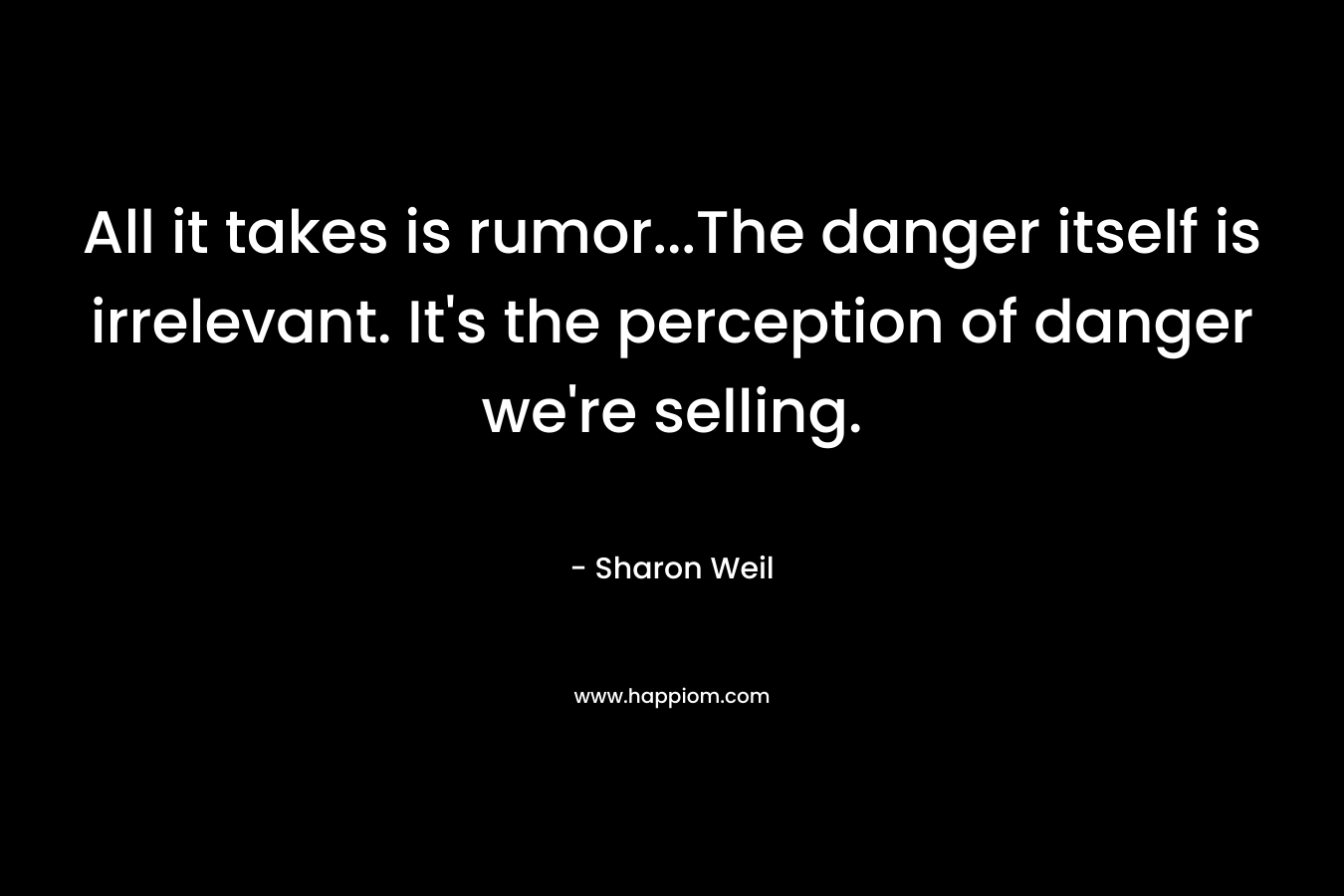 All it takes is rumor…The danger itself is irrelevant. It’s the perception of danger we’re selling. – Sharon Weil