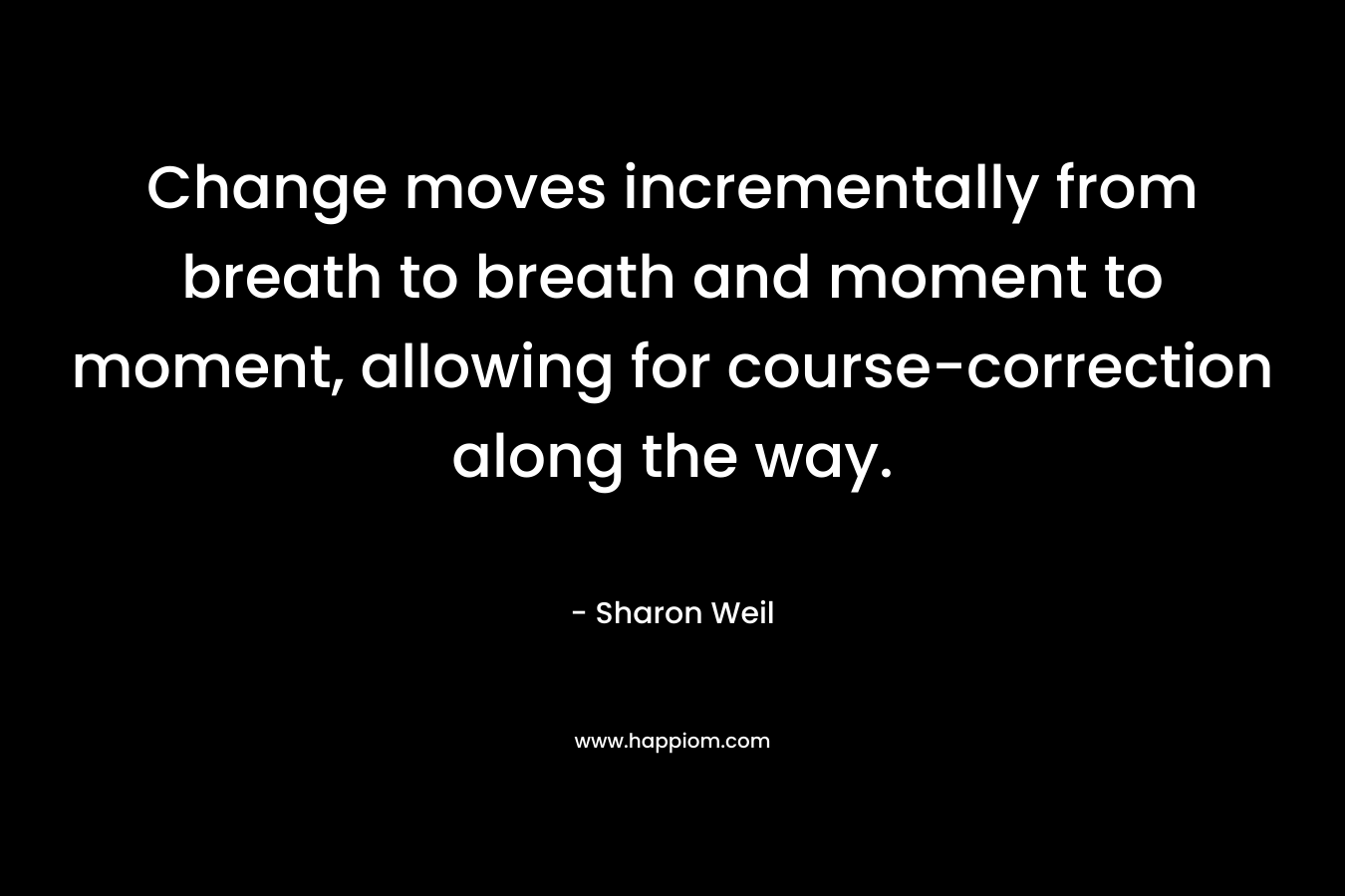 Change moves incrementally from breath to breath and moment to moment, allowing for course-correction along the way. – Sharon Weil