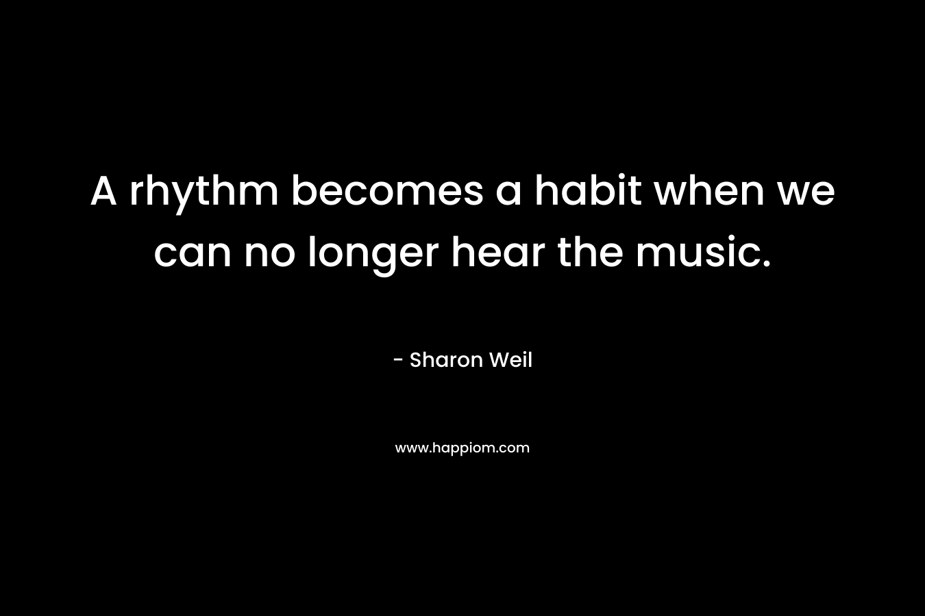 A rhythm becomes a habit when we can no longer hear the music. – Sharon Weil