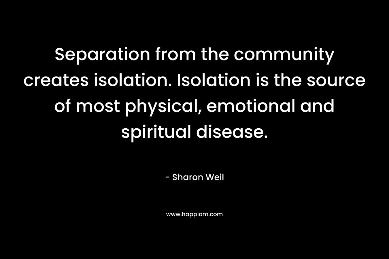 Separation from the community creates isolation. Isolation is the source of most physical, emotional and spiritual disease.