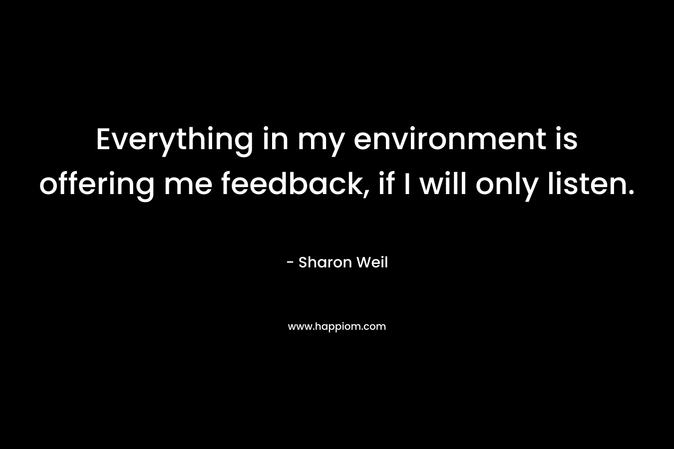 Everything in my environment is offering me feedback, if I will only listen. – Sharon Weil