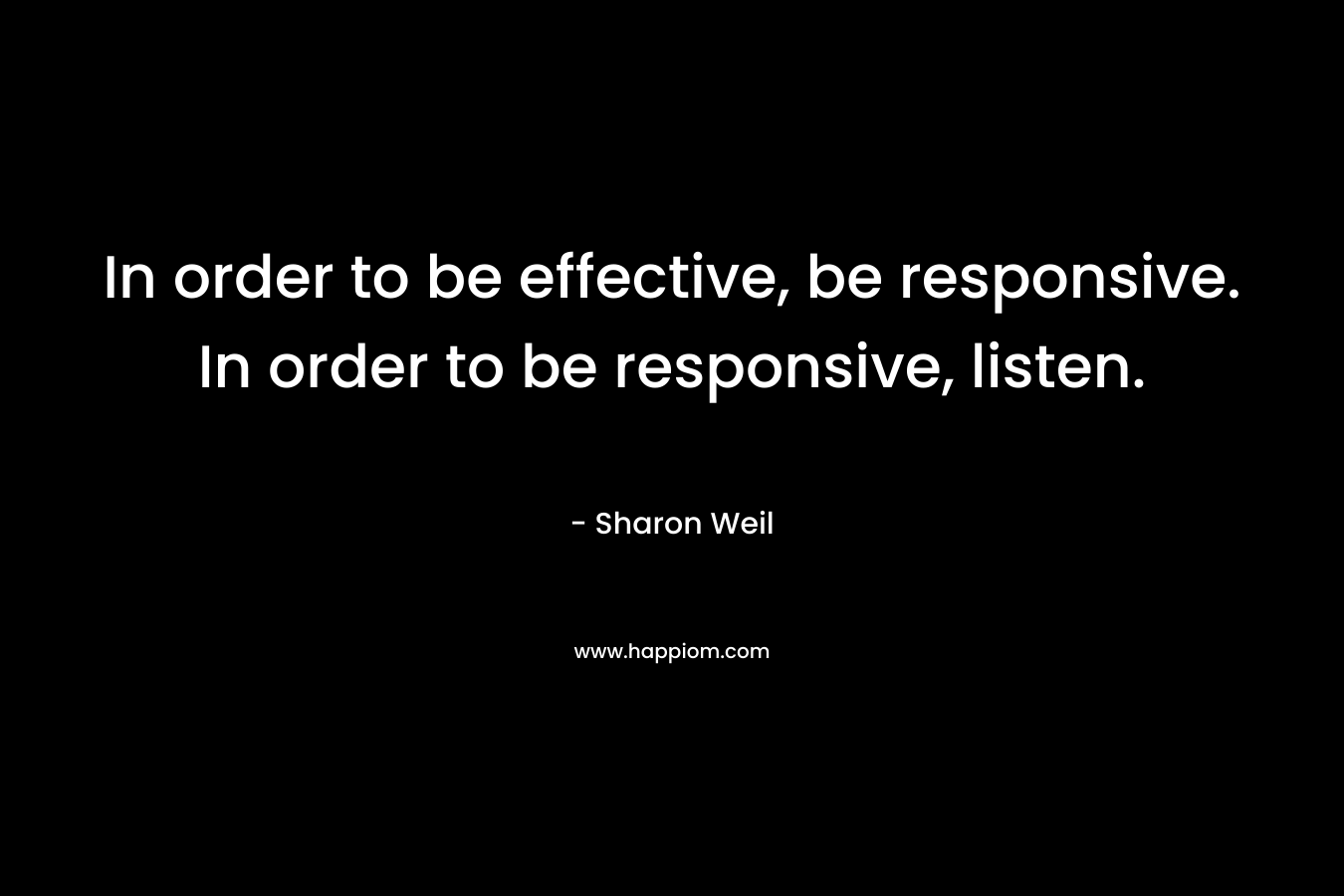 In order to be effective, be responsive. In order to be responsive, listen. – Sharon Weil