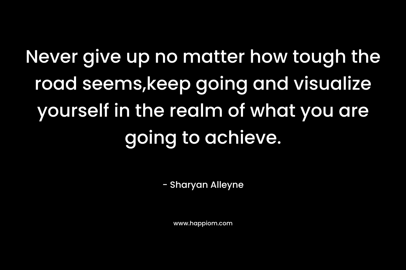 Never give up no matter how tough the road seems,keep going and visualize yourself in the realm of what you are going to achieve. – Sharyan Alleyne