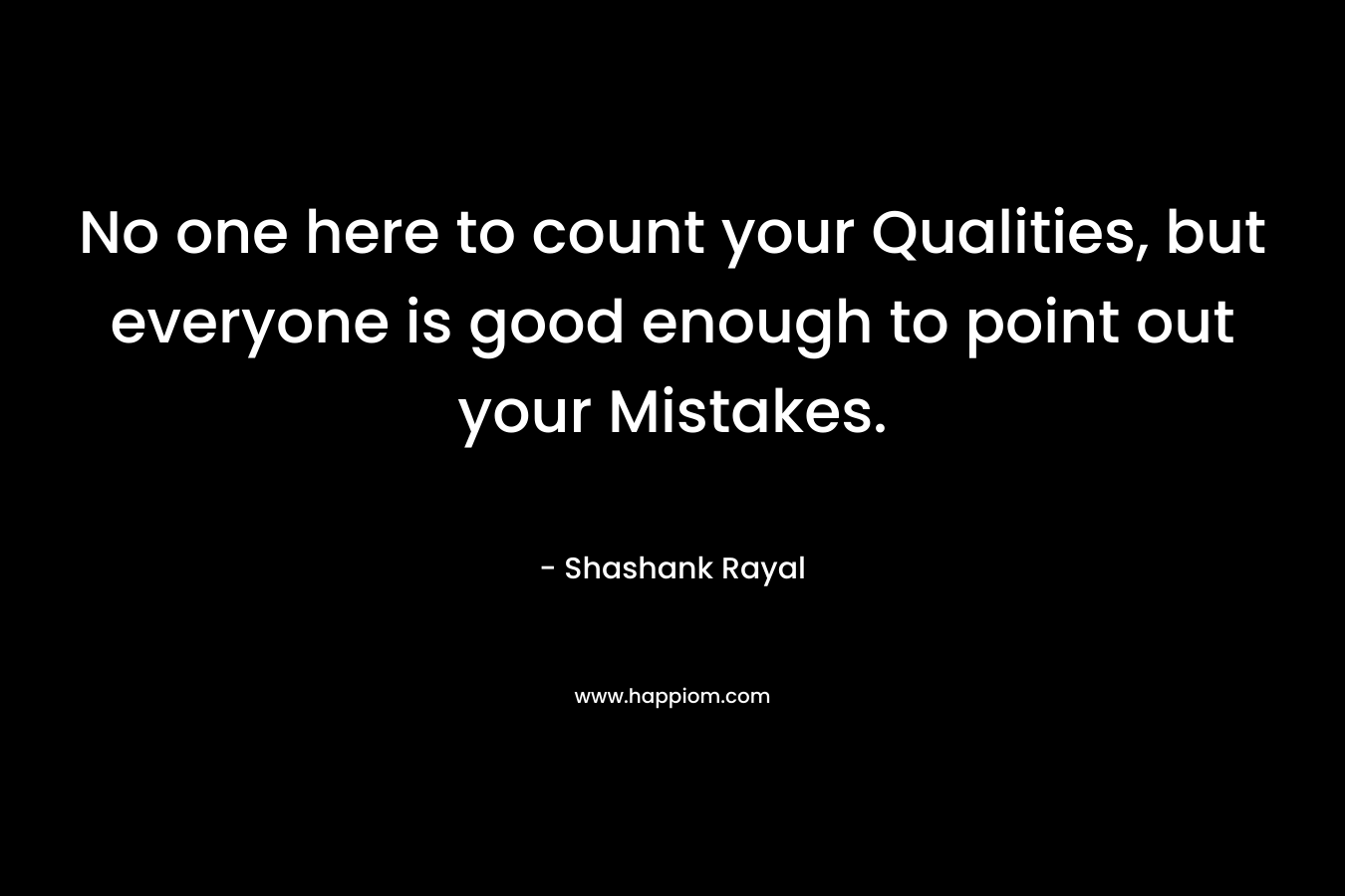 No one here to count your Qualities, but everyone is good enough to point out your Mistakes.