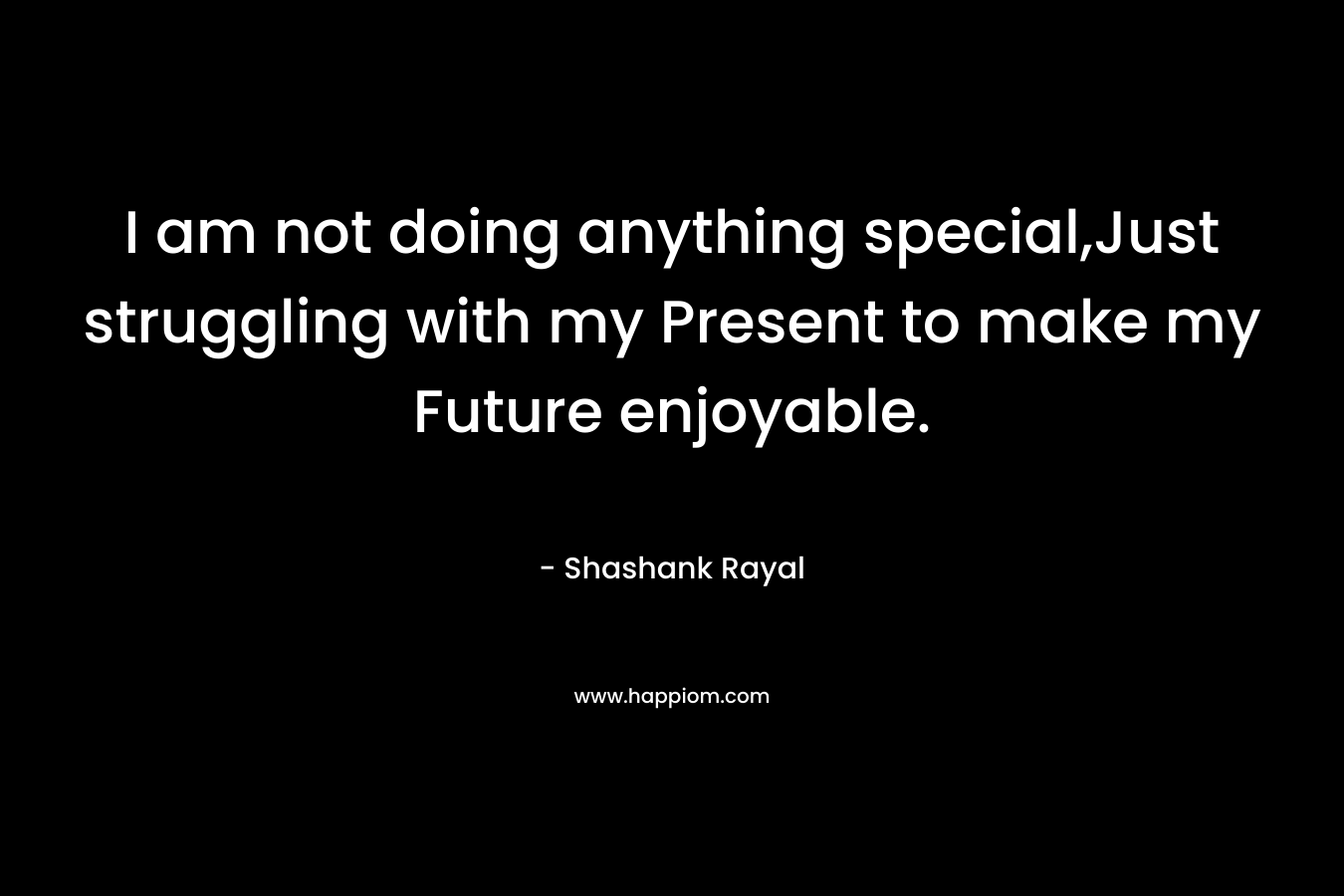 I am not doing anything special,Just struggling with my Present to make my Future enjoyable. – Shashank Rayal