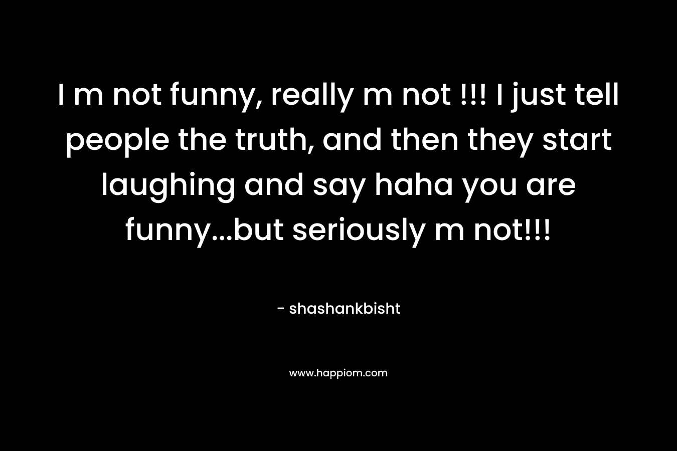 I m not funny, really m not !!! I just tell people the truth, and then they start laughing and say haha you are funny...but seriously m not!!!