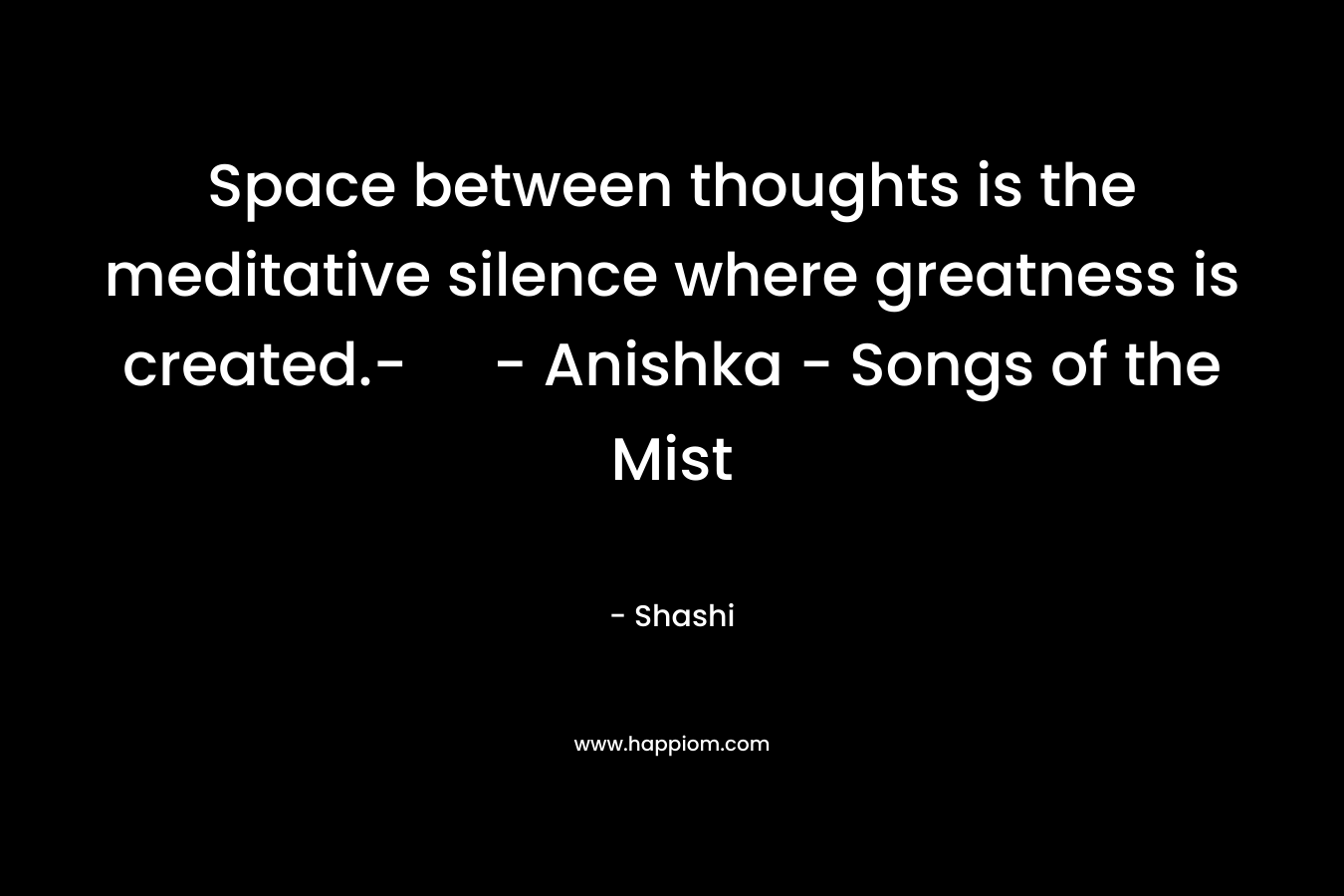 Space between thoughts is the meditative silence where greatness is created.- – Anishka – Songs of the Mist – Shashi