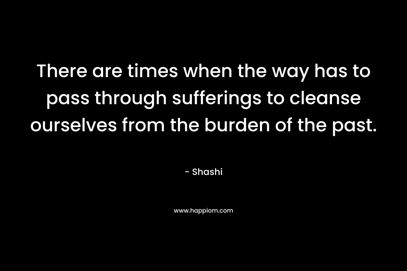 There are times when the way has to pass through sufferings to cleanse ourselves from the burden of the past. – Shashi