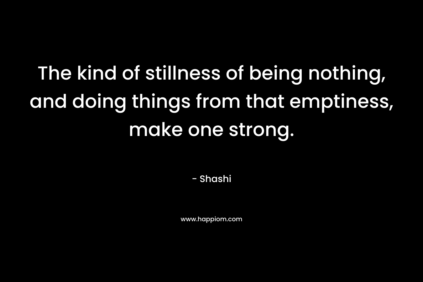 The kind of stillness of being nothing, and doing things from that emptiness, make one strong. – Shashi