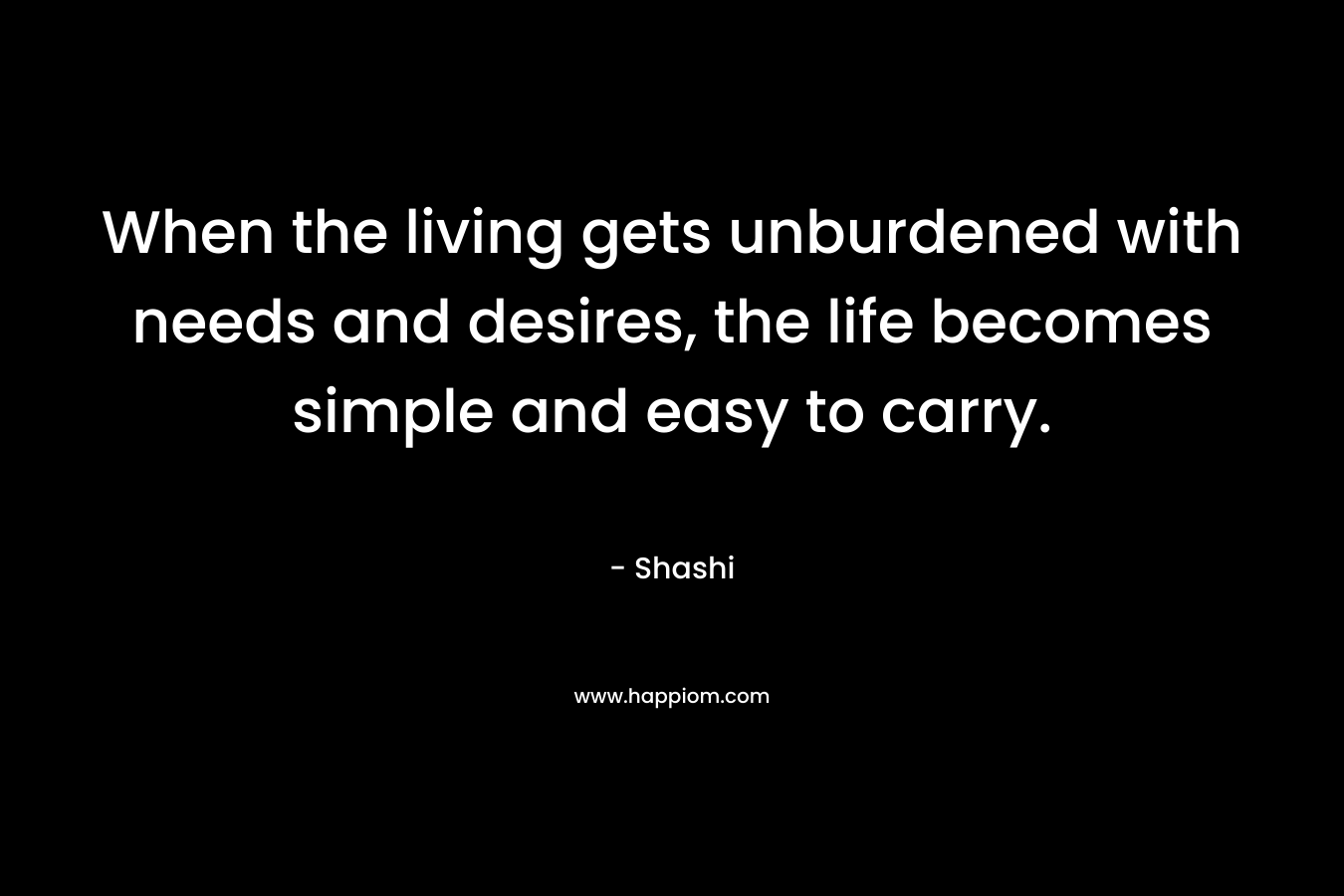 When the living gets unburdened with needs and desires, the life becomes simple and easy to carry. – Shashi