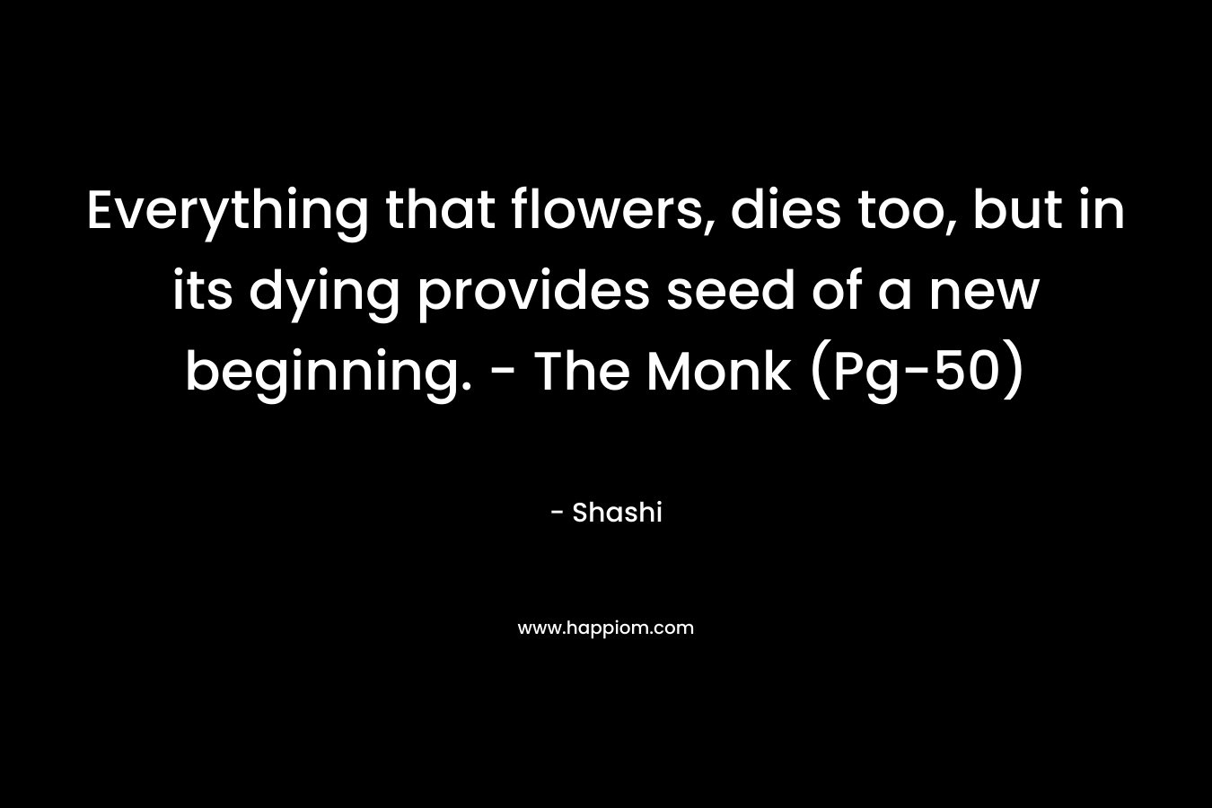 Everything that flowers, dies too, but in its dying provides seed of a new beginning. – The Monk (Pg-50) – Shashi