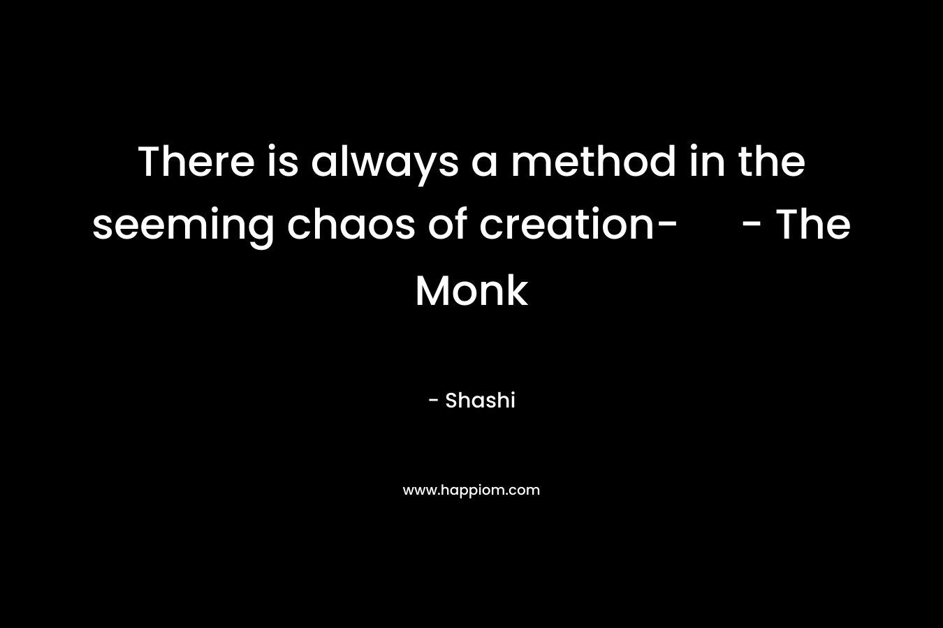 There is always a method in the seeming chaos of creation- – The Monk – Shashi