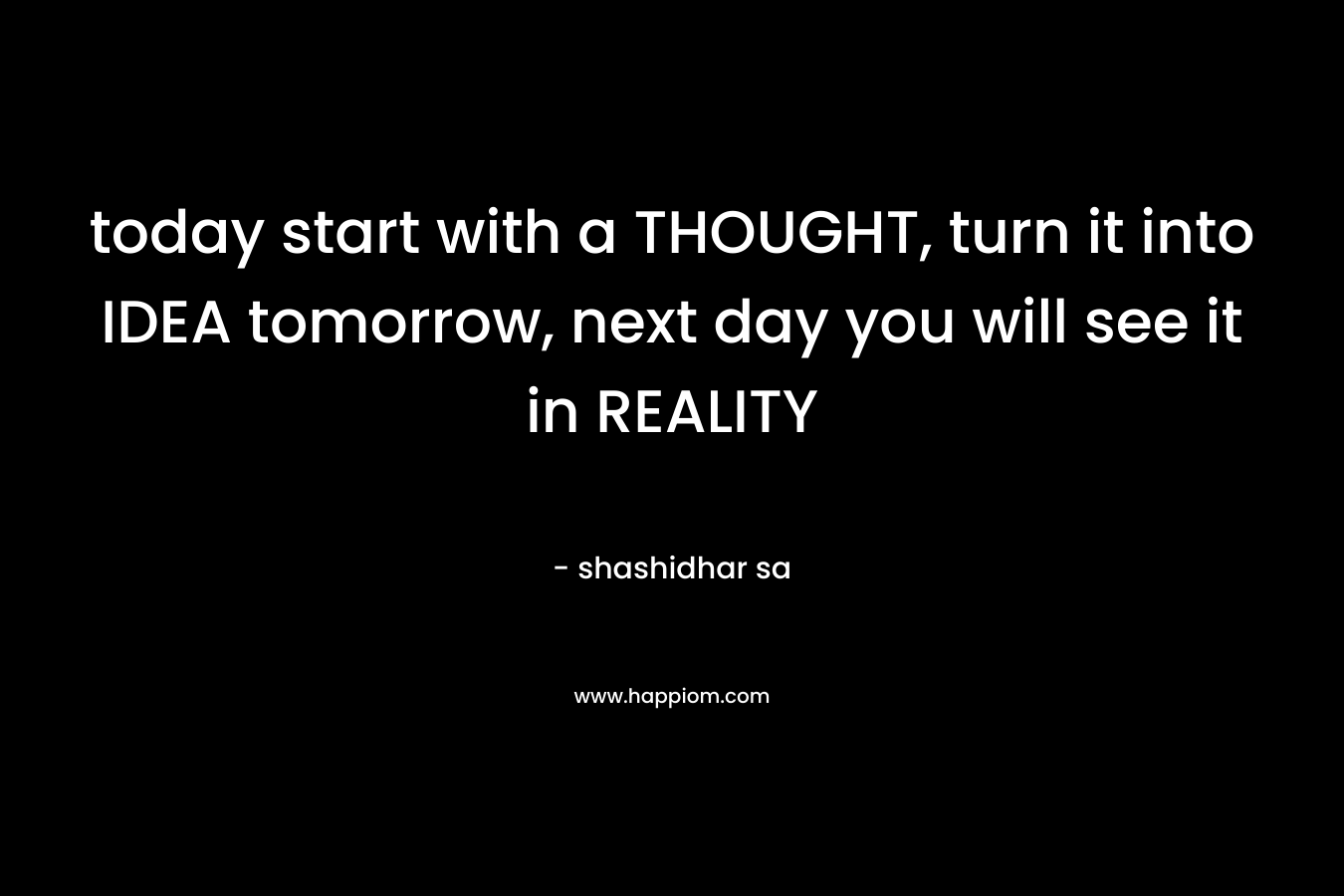 today start with a THOUGHT, turn it into IDEA tomorrow, next day you will see it in REALITY