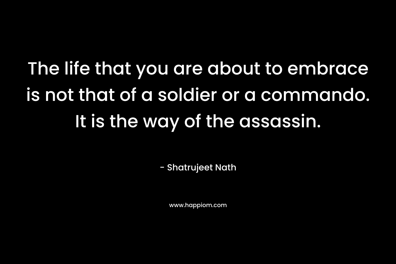 The life that you are about to embrace is not that of a soldier or a commando. It is the way of the assassin. – Shatrujeet Nath