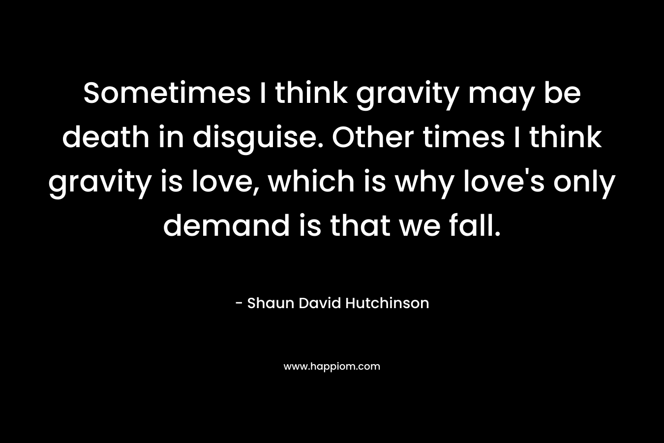 Sometimes I think gravity may be death in disguise. Other times I think gravity is love, which is why love’s only demand is that we fall. – Shaun David Hutchinson