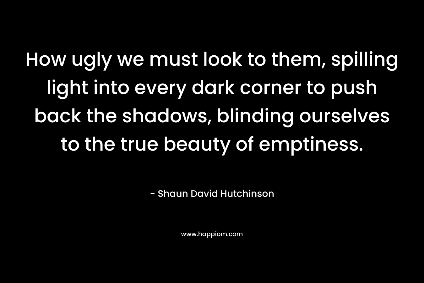 How ugly we must look to them, spilling light into every dark corner to push back the shadows, blinding ourselves to the true beauty of emptiness.