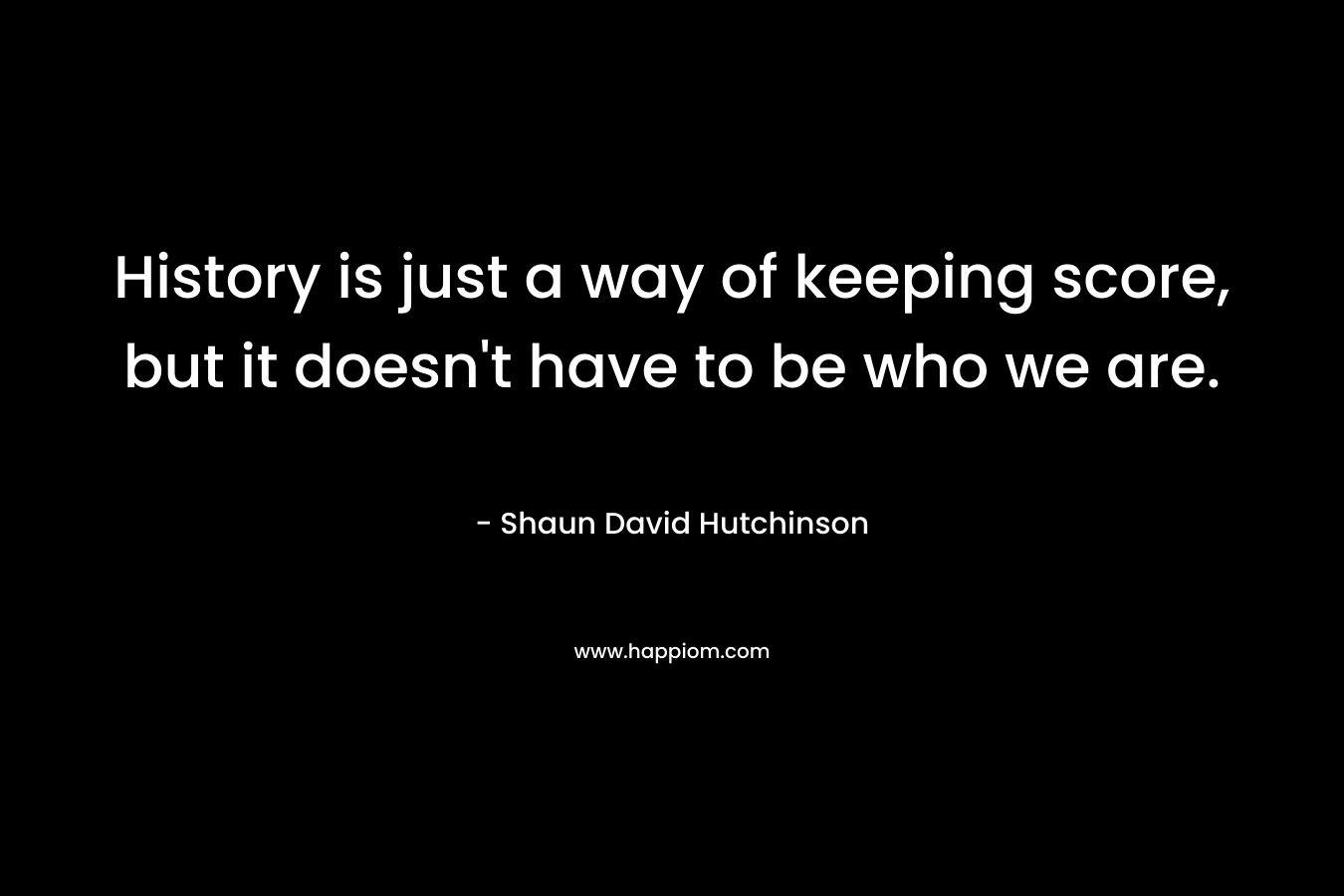 History is just a way of keeping score, but it doesn't have to be who we are.