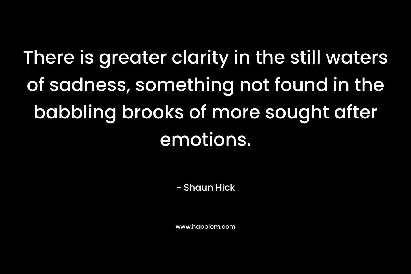 There is greater clarity in the still waters of sadness, something not found in the babbling brooks of more sought after emotions. – Shaun Hick