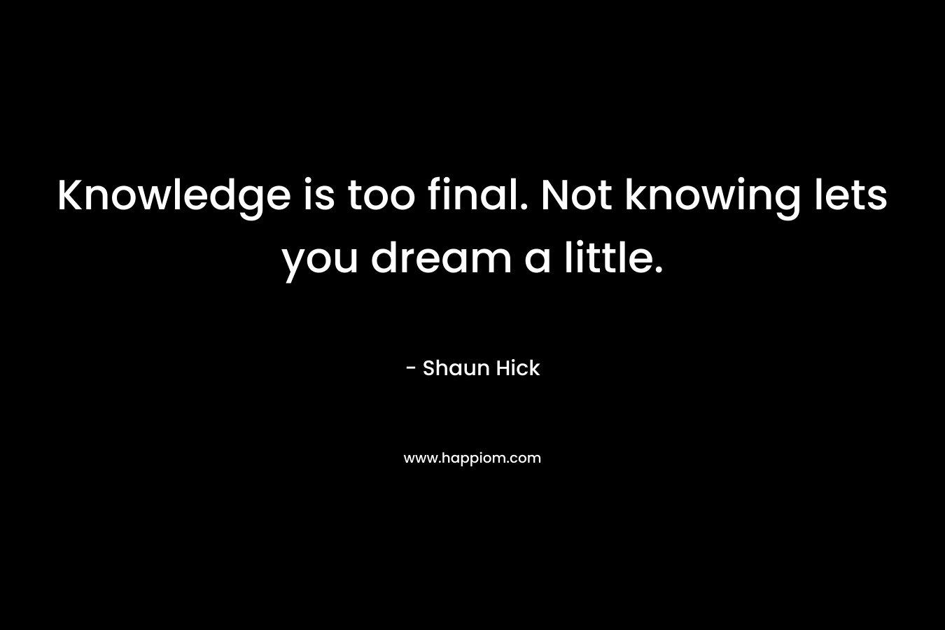 Knowledge is too final. Not knowing lets you dream a little. – Shaun Hick