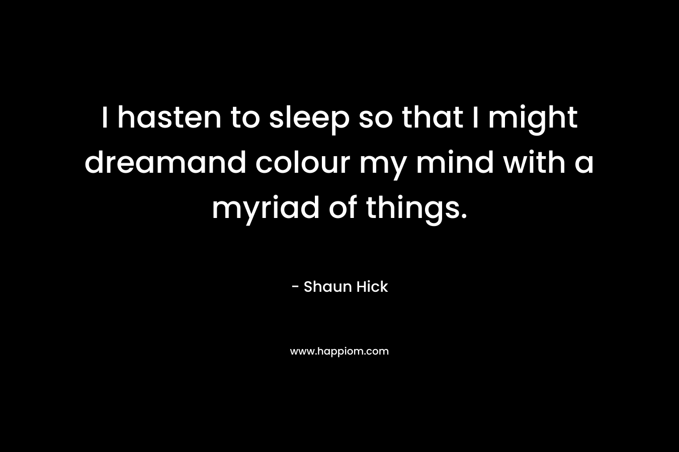 I hasten to sleep so that I might dreamand colour my mind with a myriad of things. – Shaun Hick