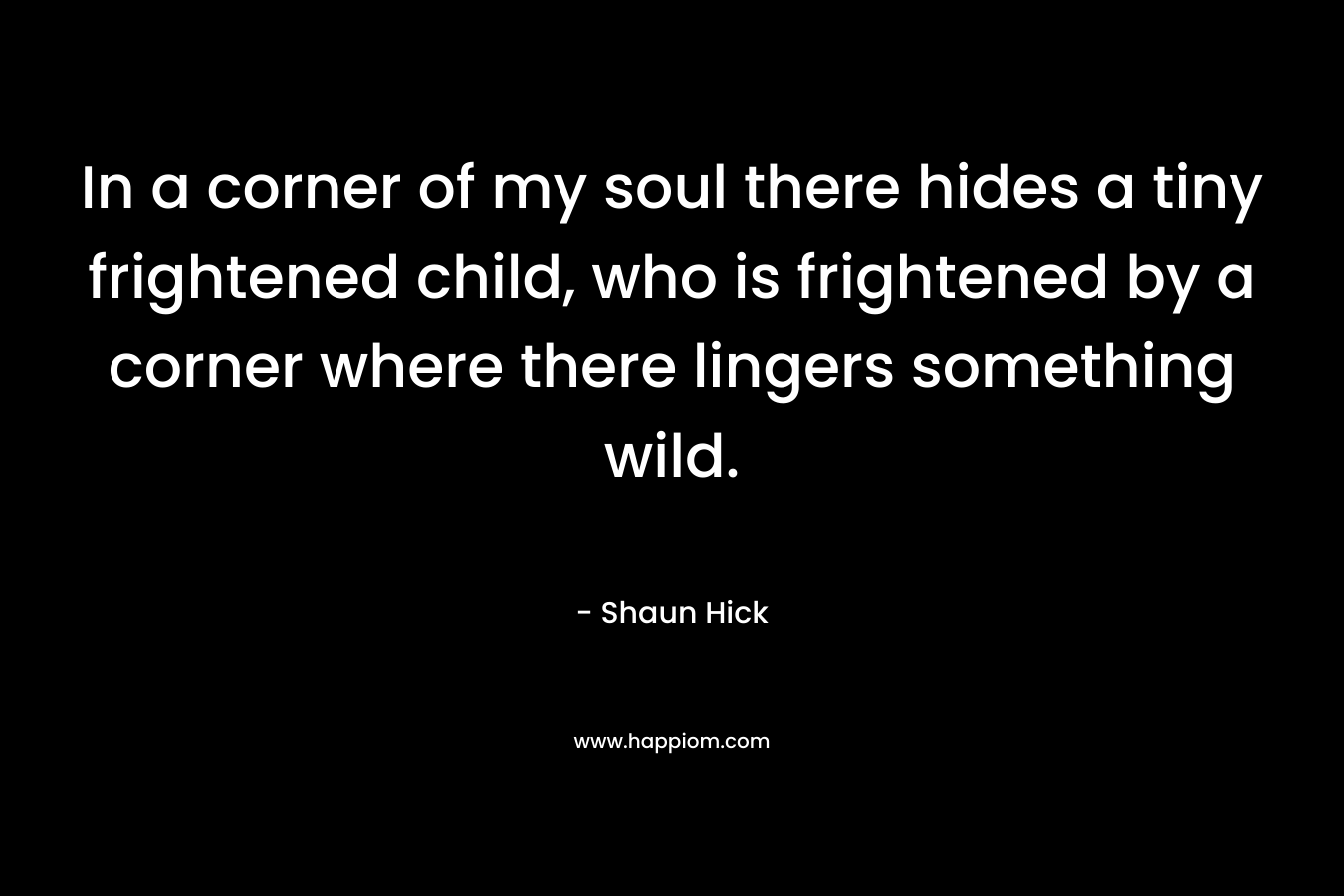 In a corner of my soul there hides a tiny frightened child, who is frightened by a corner where there lingers something wild. – Shaun Hick