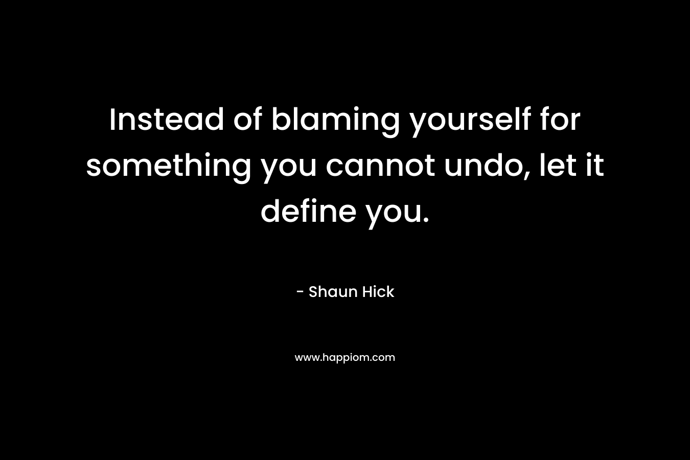 Instead of blaming yourself for something you cannot undo, let it define you. – Shaun Hick
