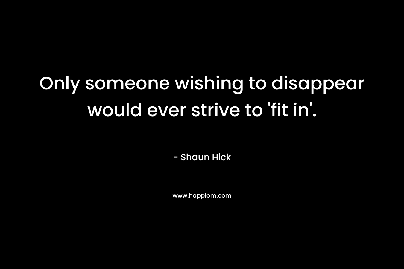 Only someone wishing to disappear would ever strive to ‘fit in’. – Shaun Hick