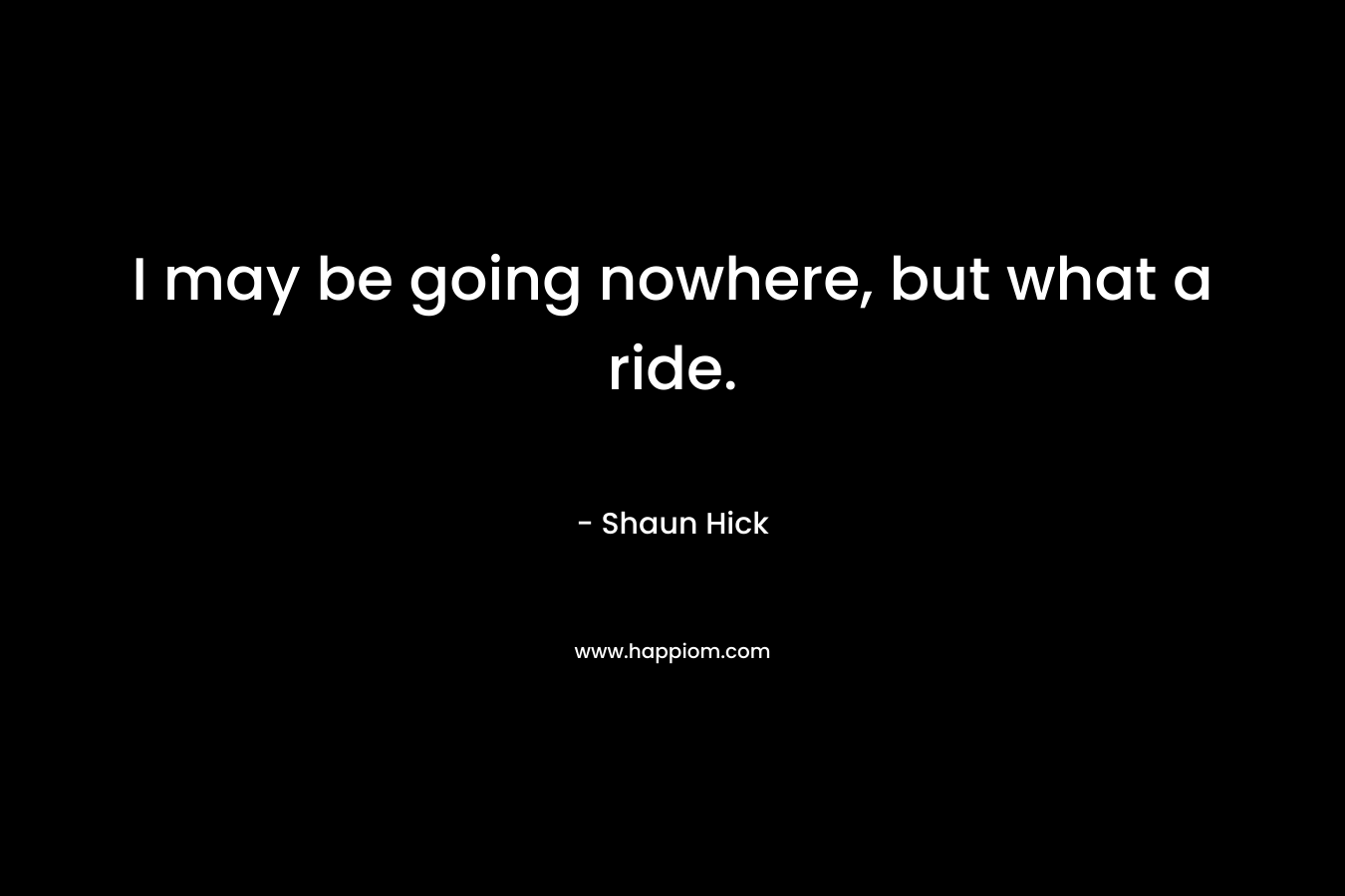 I may be going nowhere, but what a ride. – Shaun Hick