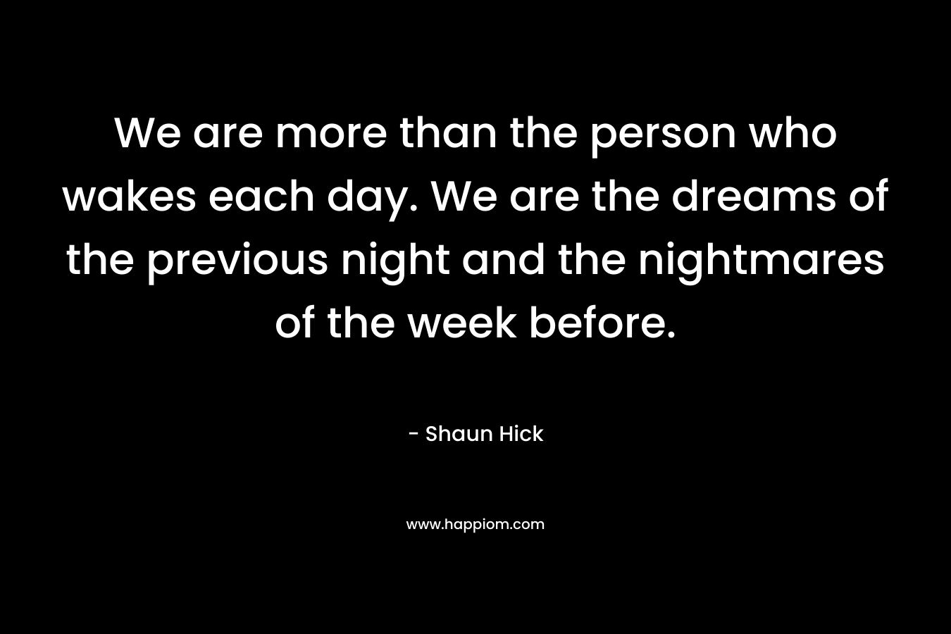 We are more than the person who wakes each day. We are the dreams of the previous night and the nightmares of the week before. – Shaun Hick