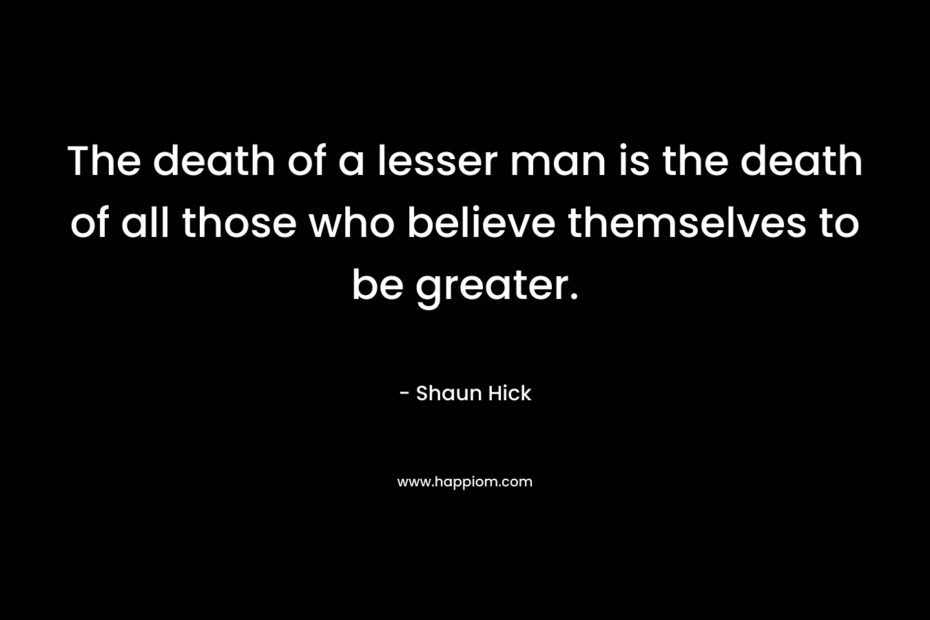 The death of a lesser man is the death of all those who believe themselves to be greater. – Shaun Hick