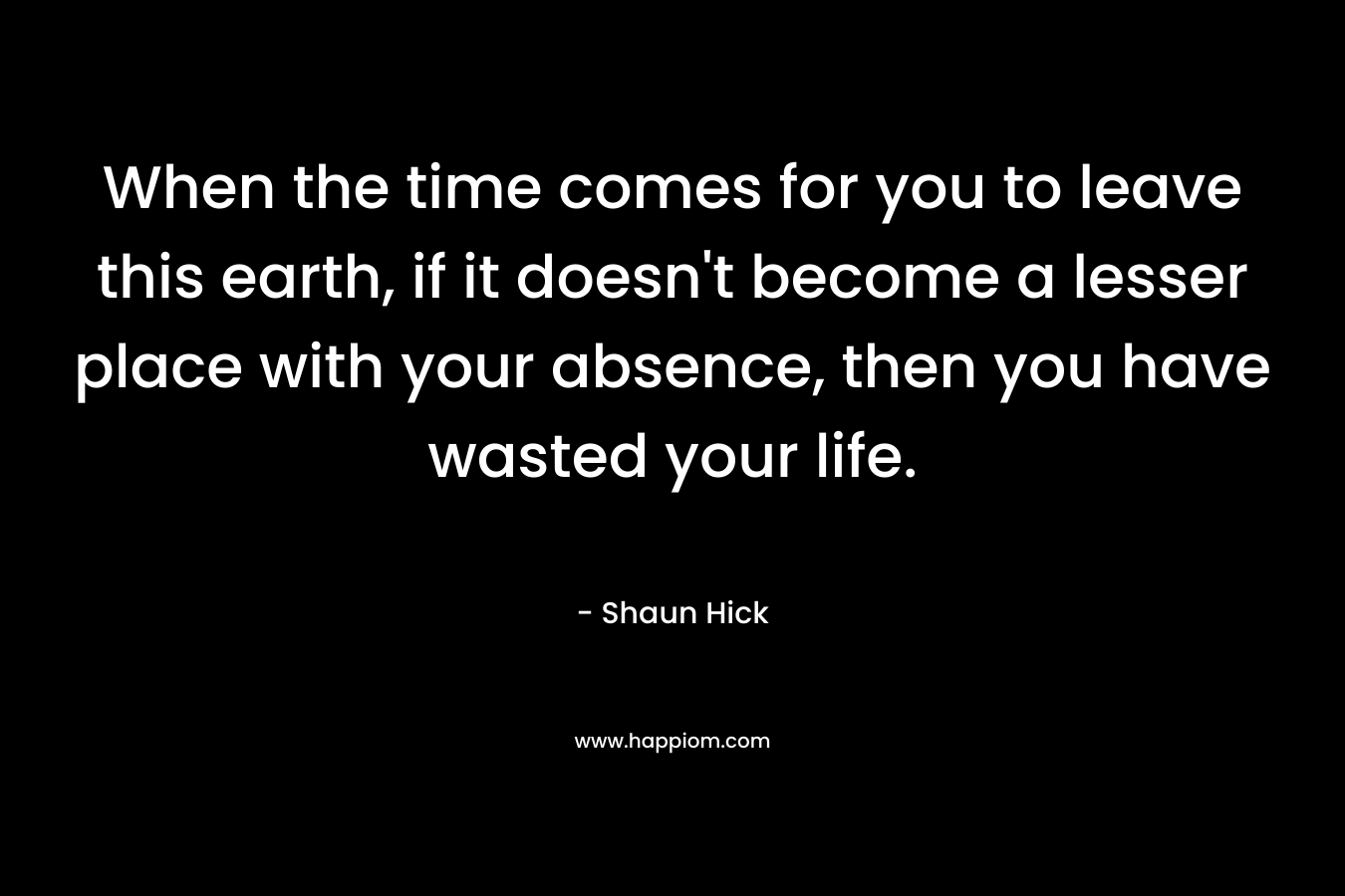 When the time comes for you to leave this earth, if it doesn’t become a lesser place with your absence, then you have wasted your life. – Shaun Hick