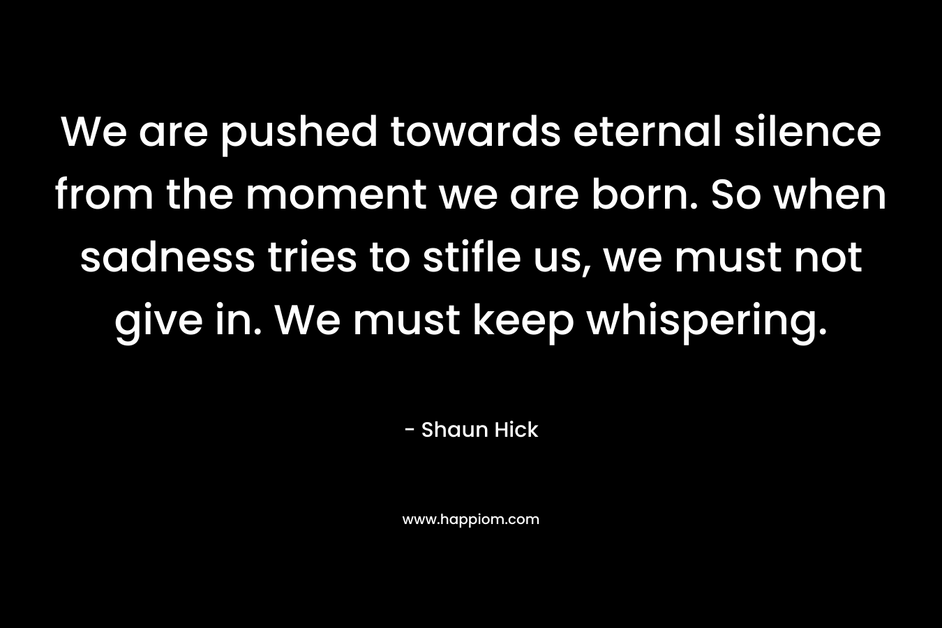 We are pushed towards eternal silence from the moment we are born. So when sadness tries to stifle us, we must not give in. We must keep whispering. – Shaun Hick