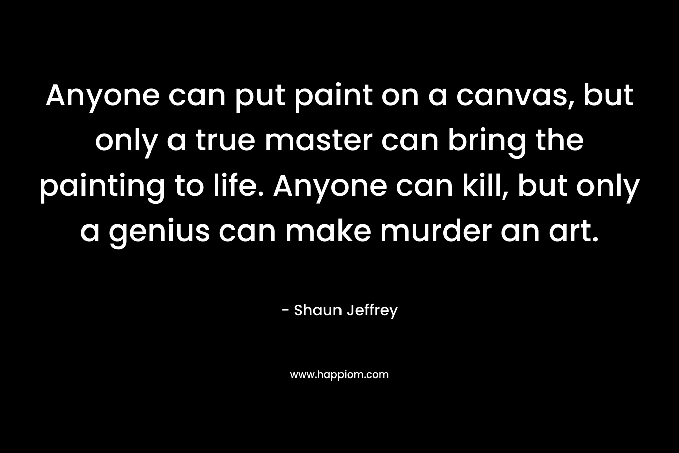 Anyone can put paint on a canvas, but only a true master can bring the painting to life. Anyone can kill, but only a genius can make murder an art.