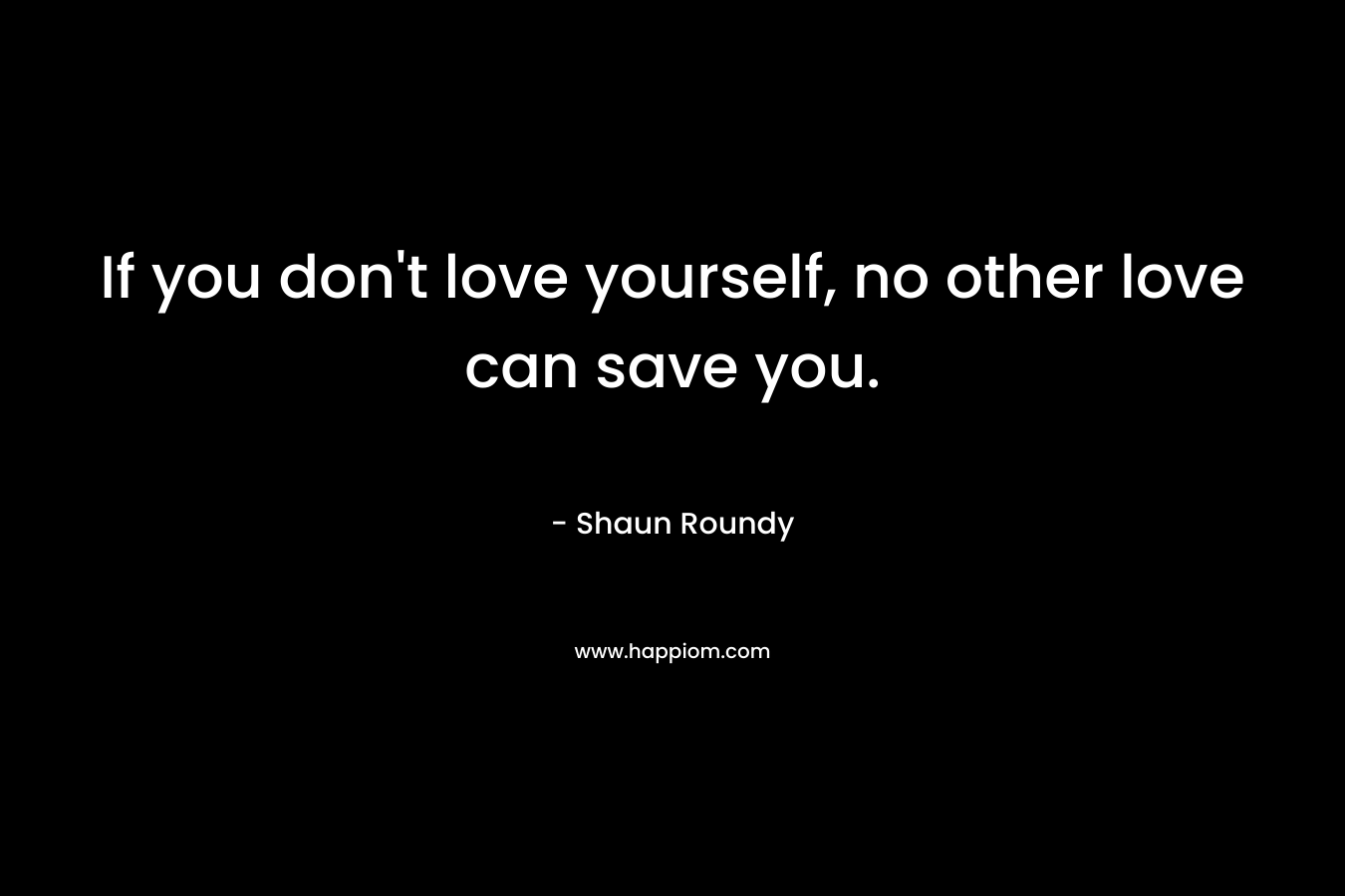 If you don’t love yourself, no other love can save you. – Shaun Roundy