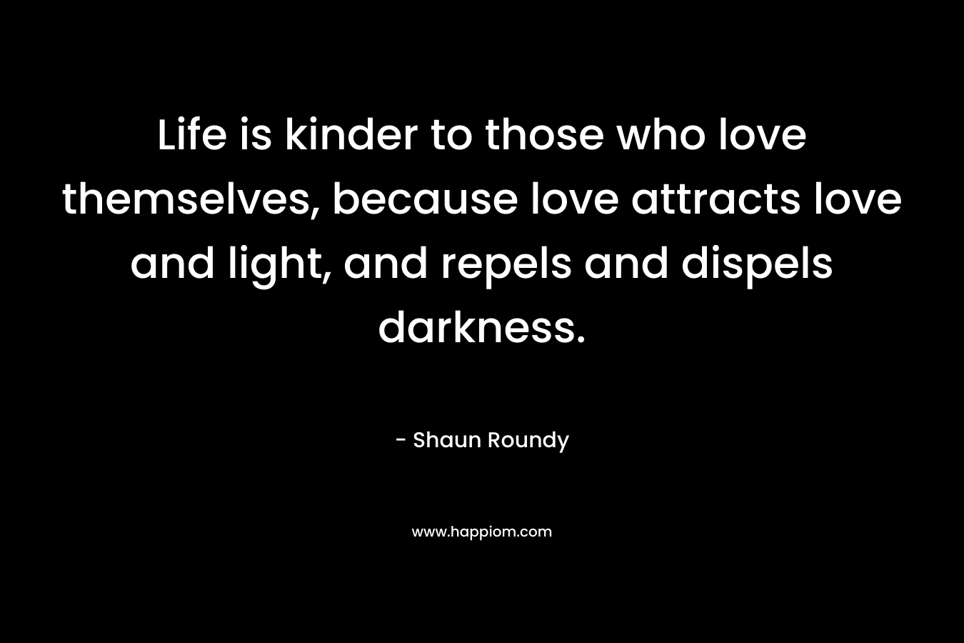 Life is kinder to those who love themselves, because love attracts love and light, and repels and dispels darkness. – Shaun Roundy