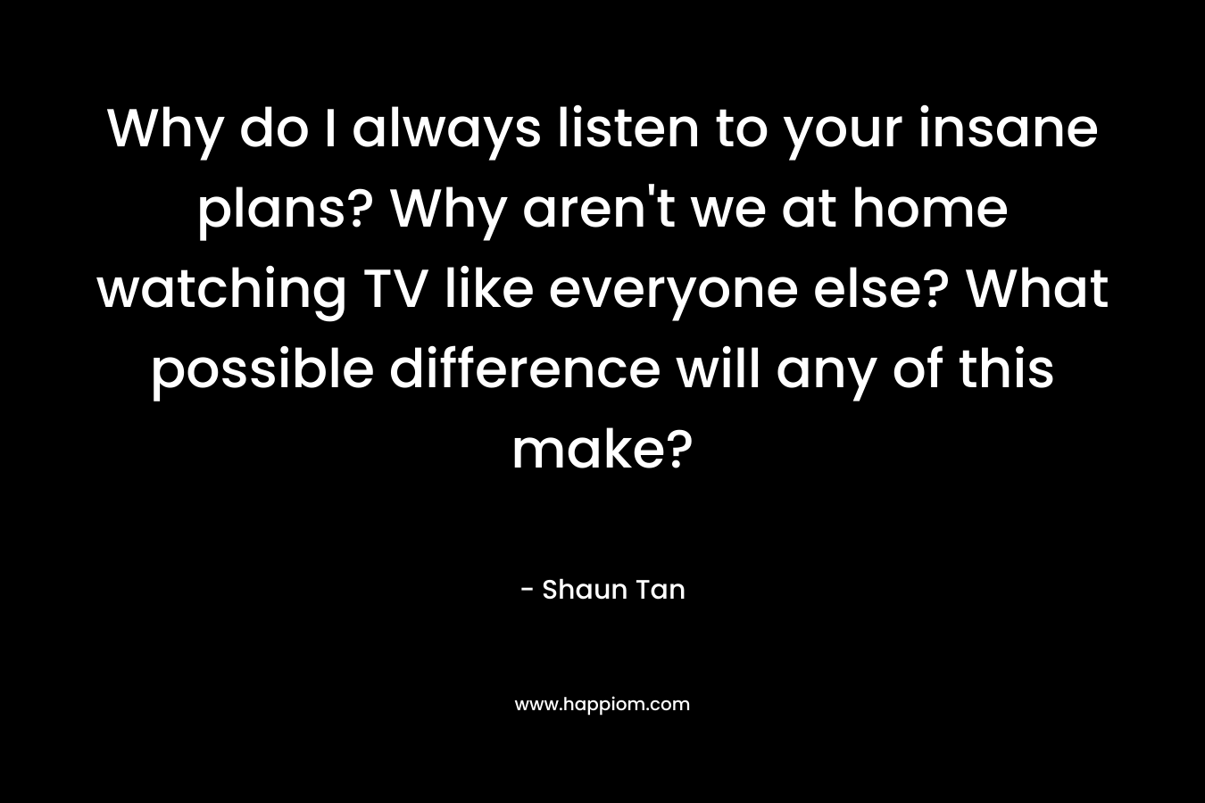 Why do I always listen to your insane plans? Why aren’t we at home watching TV like everyone else? What possible difference will any of this make? – Shaun Tan