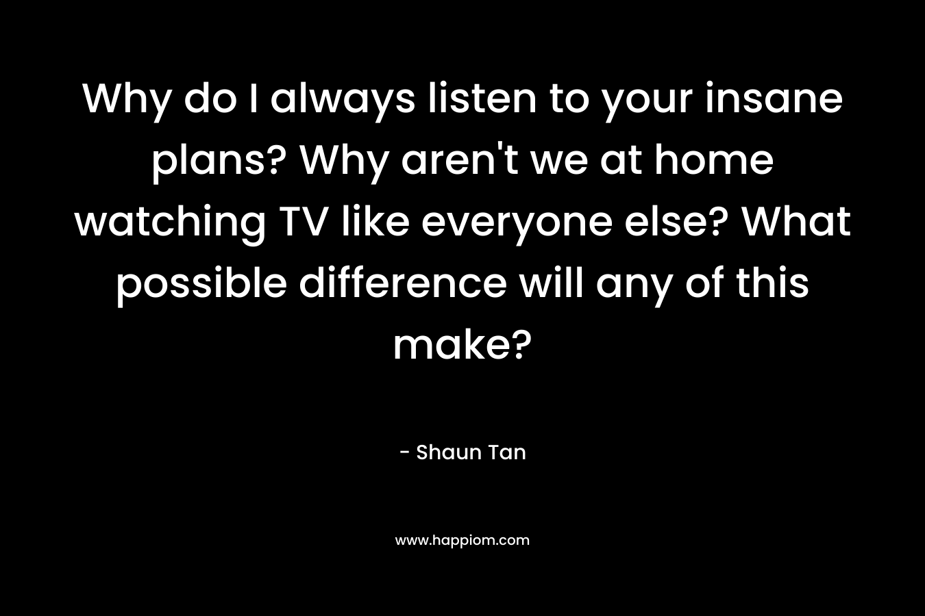 Why do I always listen to your insane plans? Why aren't we at home watching TV like everyone else? What possible difference will any of this make?