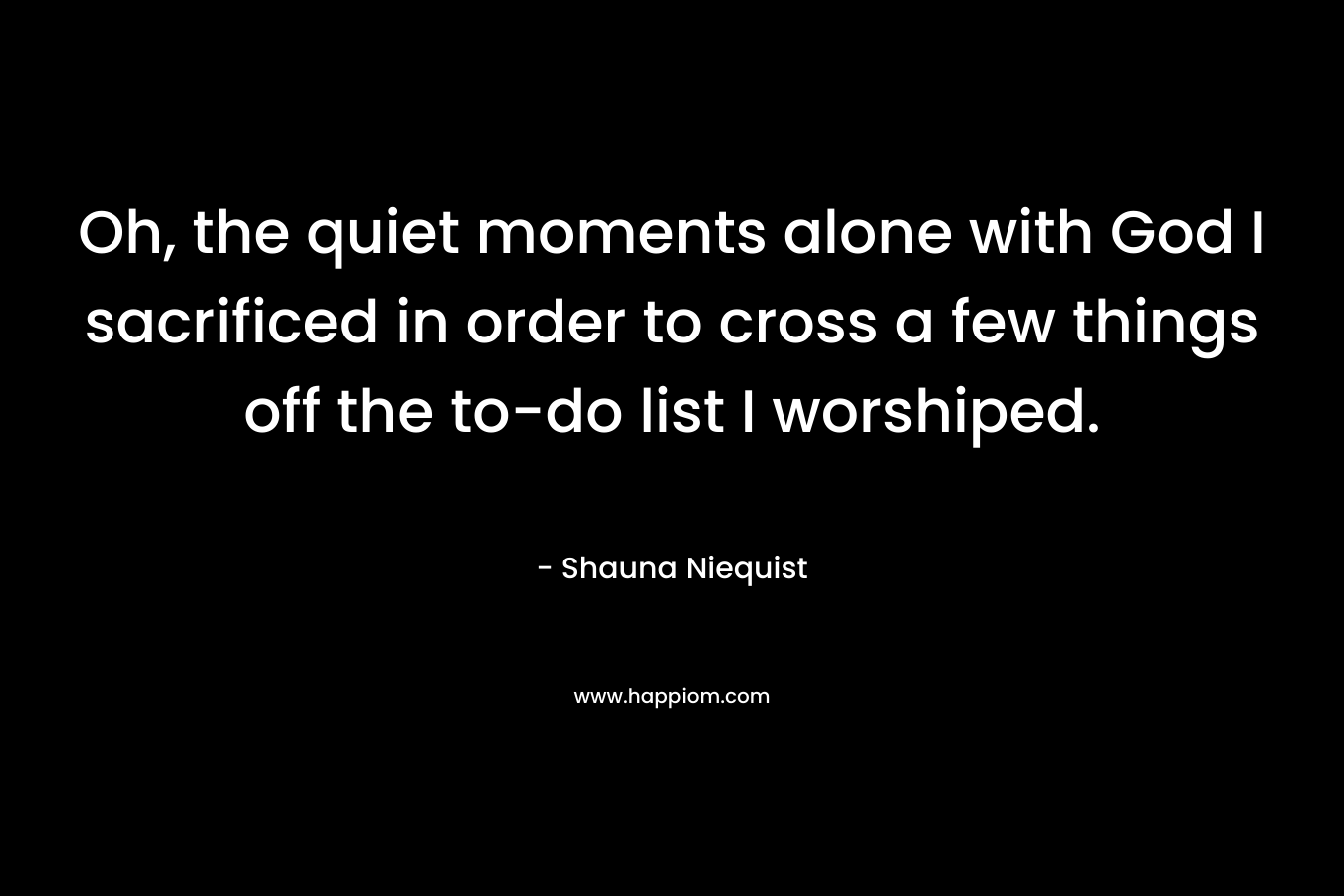 Oh, the quiet moments alone with God I sacrificed in order to cross a few things off the to-do list I worshiped. – Shauna Niequist
