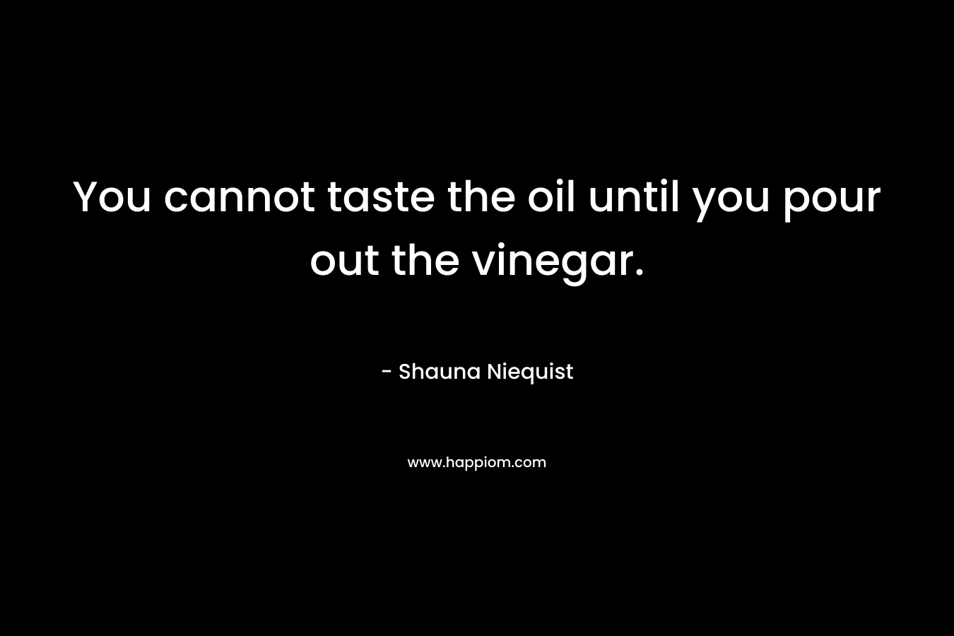 You cannot taste the oil until you pour out the vinegar. – Shauna Niequist