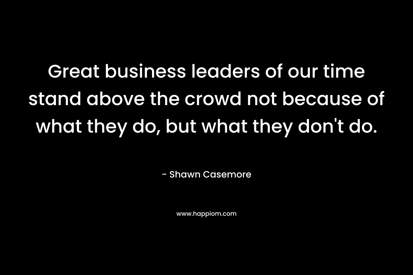 Great business leaders of our time stand above the crowd not because of what they do, but what they don’t do. – Shawn Casemore