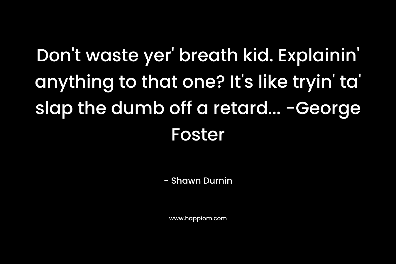 Don’t waste yer’ breath kid. Explainin’ anything to that one? It’s like tryin’ ta’ slap the dumb off a retard… -George Foster – Shawn Durnin