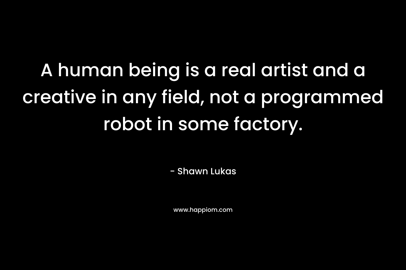 A human being is a real artist and a creative in any field, not a programmed robot in some factory. – Shawn Lukas