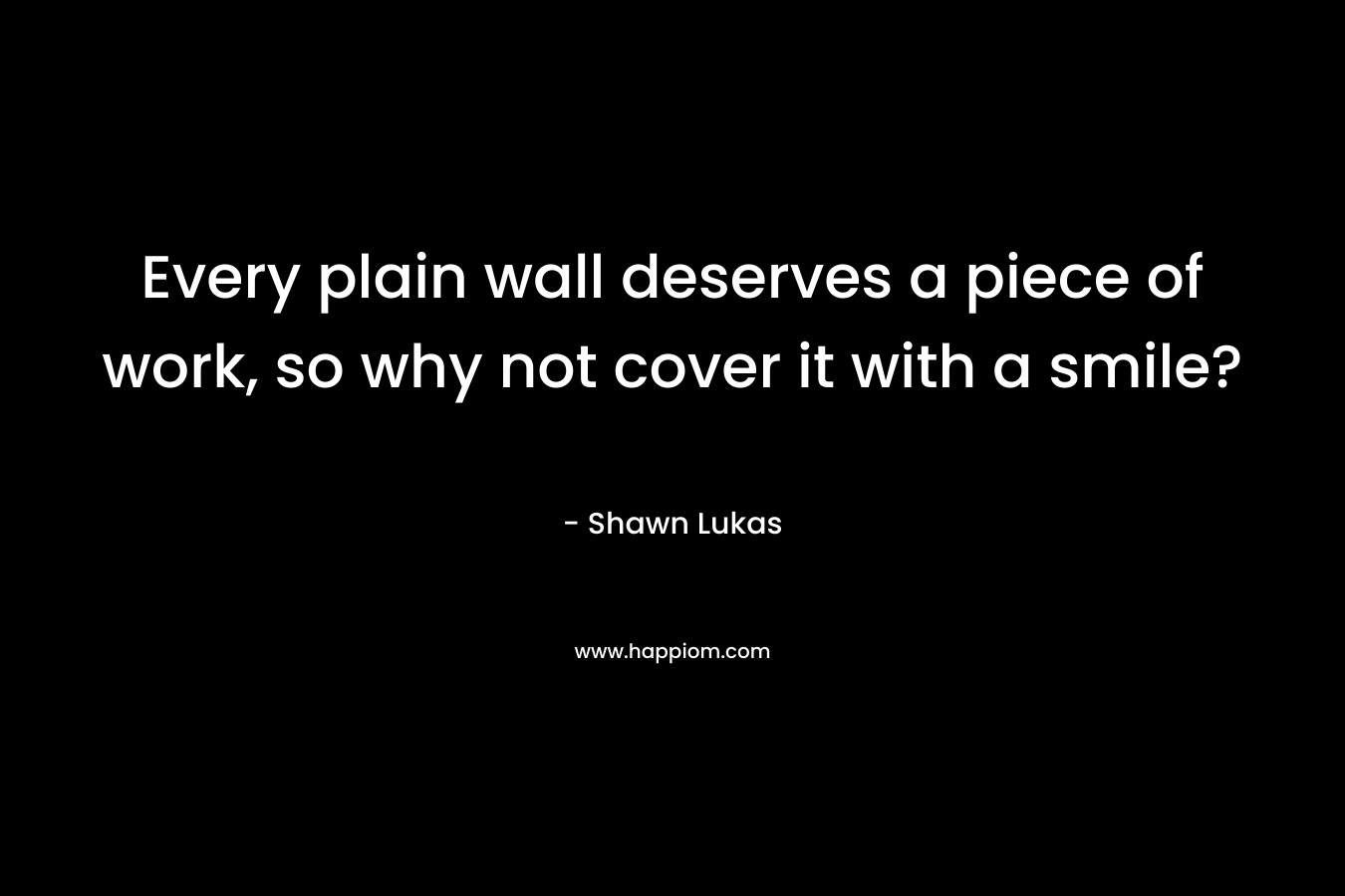 Every plain wall deserves a piece of work, so why not cover it with a smile? – Shawn Lukas