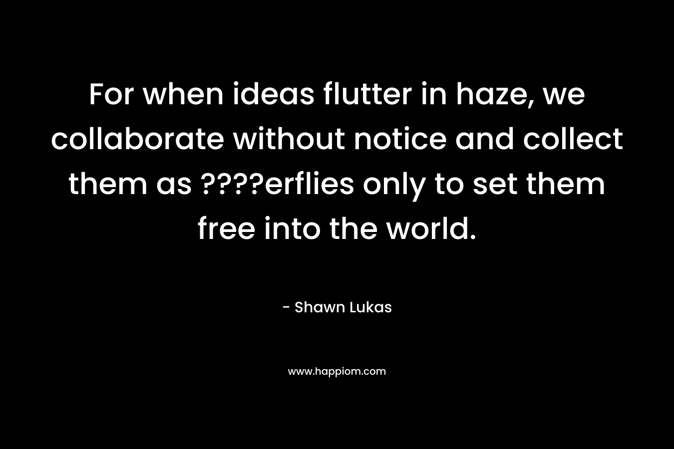For when ideas flutter in haze, we collaborate without notice and collect them as ????erflies only to set them free into the world.