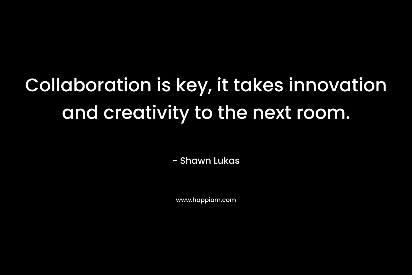 Collaboration is key, it takes innovation and creativity to the next room. – Shawn Lukas